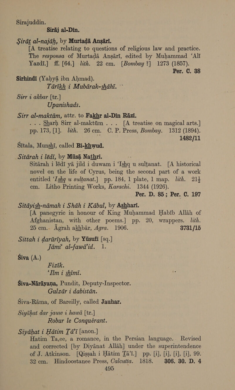 Sirajuddin. Siraj al-Din. Sirat al-najah, by Murtada Ansiri. [A treatise relating to questions of religious law and practice. The responsa of Murtada Ansari, edited by Muhammad ‘Ali Yazdi.] ff. [64.] lth. 22 cm. [Bombay ?] 1273 (1857). Per. C. 38 Sirhindi (Yahya ibn Ahmad). Tarikh i Mubdrak-shahi. ~ Sarr a akbar [tr.] Upanishads. Sirr al-maktim, attr. to Fakhr al-Din Razi. ... Sharh Sirr al-maktim ... [A treatise on magical arts.] pp. 173, [1]. lth. 26cm. C.P. Press, Bombay. 1312 (1894). | 1482/11 Sitala, Munshi, called Bi-khwud. Sitdrah 1 lédi, by Mus4 Nathri. | Sitarah i lédi ya jild i duwam i ‘Ishq u sultanat. [A historical novel on the life of Cyrus, being the second part of a work entitled ‘Ishq u sultanat.| pp. 184, 1 plate, 1 map. lth. 214 em. Litho Printing Works, Karachi. 1344 (1926). Per. D. 85; Per. C. 197 Sitdyish-ndmah i Shah i Kabul, by Ashhari. [A panegyric in honour of King Muhammad Habib Allah of Afghanistan, with other poems.] pp. 20, wrappers. lith. 25 cm.. Agrah akhbar, Agra. 1906. 37o1/15 Sittah i dariiriyah, by Yisuti [sq.] Jami‘ al-fawa’id. 1. Siva (A.) Fizik. ‘Ilm 1 shimi. Siva-Narayana, Pundit, Deputy-Inspector. Gulzar i dabistdn. Siva-Rama, of Bareilly, called Jauhar. Siyahat dar jauw v hawa [tr.] Robur le Conquérant. Siyadhat i Hatim Ja’ [anon.] Hatim Ta,ee, a romance, in the Persian language.. Revised and corrected [by Diyanat Allah] under the superintendence of J. Atkinson. [Qissah 1 Hatim Ta’i.] pp. [1], [2], [2], [a], 99. 32 cm. Hindoostanee Press, Calcutta. 1818. 306. 30. D. 4