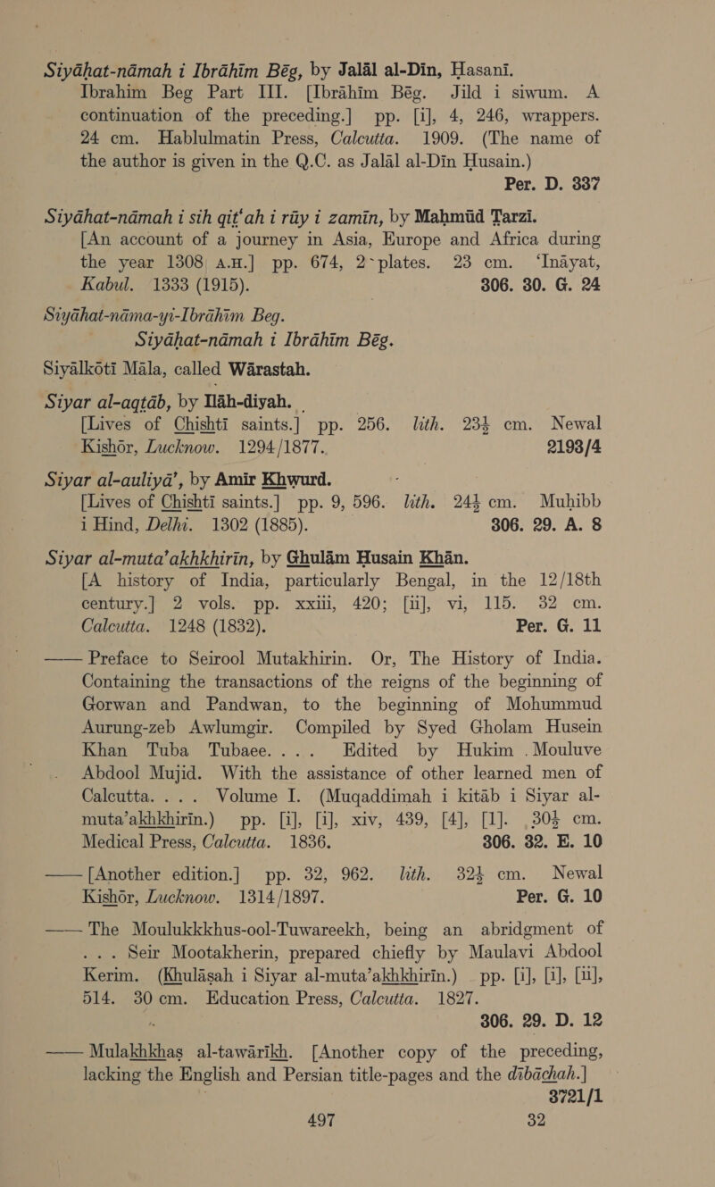 SiyGhat-nadmah i Ibrahim Bég, by Jalal al-Din, Hasani. Ibrahim Beg Part III. [Ibrahim Bég. Jild i siwum. A continuation of the preceding.] pp. [i], 4, 246, wrappers. 24 cm. Hablulmatin Press, Calcutta. 1909. (The name of the author is given in the Q.C. as Jalal al-Din Husain.) Per. D. 337 Siyahat-ndmah i sth git‘ah i rity i zamin, by Mahmid Tarzi. [An account of a journey in Asia, Europe and Africa during the year 1308) a.H.] pp. 674, 2-plates. 23 cm. ‘Inayat, Kabul. ‘1333 (1915). 306. 30. G. 24 Siyahat-nama-yi-Ibrahim Beg. Styahat-ndmah 1 Ibrahim Bég. Siyalkoti Mala, called Warastah. Siyar al-aqtab, by Tlah-diyah. © | [Lives of Chishti saints.] pp. 256. lith. 234 cm. Newal Kishor, Lucknow. 1294/1877. 2193/4 Siyar al-auliya’, by Amir Khwurd. | [Lives of Chishti saints.] pp. 9, 596. lth. 24$ cm. Muhibb i Hind, Delhi. 1302 (1885). } 306. 29. A. 8 Siyar al-muta’akhkhirin, by Ghulam Husain Khan. [A history of India, particularly Bengal, in the 12/18th century.| 2 vols. pp. xxii, 420; [uJ], vi, 115. 32 cm. Calcutta. 1248 (1832). Per. G. 11 —— Preface to Seirool Mutakhirin. Or, The History of India. Containing the transactions of the reigns of the beginning of Gorwan and Pandwan, to the beginning of Mohummud Aurung-zeb Awlumgir. Compiled by Syed Gholam Husein Khan Tuba Tubaee.... Edited by Hukim . Mouluve Abdool Mujid. With the assistance of other learned men of Calcutta. ... Volume I. (Muqaddimah i kitab i Siyar al- muta’akhkhirin.) pp. [i], [i], xiv, 489, [4], [1]. ,305 cm. Medical Press, Calcutta. 1836. 306. 32. E. 10 —— [Another edition.] pp. 32, 962. lth. 324 cm. Newal Kishor, Lucknow. 1314/1897. Per. G. 10 —— The Moulukkkhus-ool-Tuwareekh, being an abridgment of .. . Seir Mootakherin, prepared chiefly by Maulavi Abdool Kerim. (Khulasah i Siyar al-muta’akhkhirin.) — pp. [i], LJ, Lil, 514. 30cm. Education Press, Calcutta. 1827. : 306. 29. D. 12 —— Mulakhkhas al-tawarikh. [Another copy of the preceding, lacking the English and Persian title-pages and the dibachah.| . 3721/1