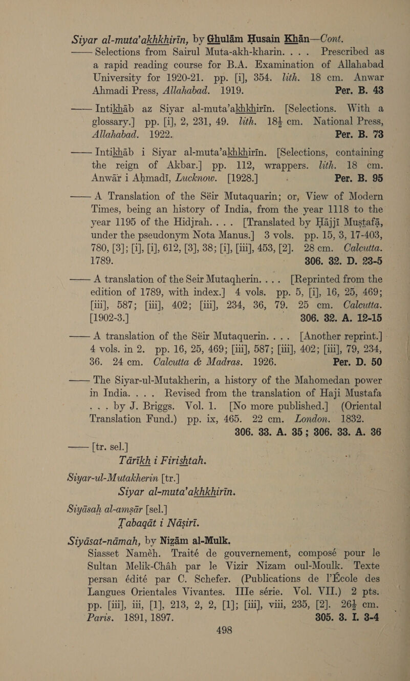 Siyar al-muta’akhkhirin, by Ghulam Husain Khan—Cont. Selections from Sairul Muta-akh-kharin. ... Prescribed as a rapid reading course for B.A. Examination of Allahabad University for 1920-21. pp. [i], 354. lth. 18 cm. Anwar Ahmadi Press, Allahabad. 1919. Per. B. 43 —— Intikhab az Siyar al-muta’akhkhirin. [Selections. With a glossary.] pp. [i], 2, 231, 49. lth. 184 cm. National Press, Allahabad. 1922. Per. B. 73 —— Intikhab i Siyar al-muta’akhkhirin. [Selections, containing the reign of Akbar.] pp. 112, wrappers. lth. 18 cm. Anwar i Ahmadi, Lucknow. [1928.] Per. B. 95 — A Translation of the Séir Mutaquarin; or, View of Modern Times, being an history of India, from the year 1118 to the year 1195 of the Hidjrah.... [Translated by Hajji Mustafa, under the pseudonym Nota Manus.] 3 vols. pp. 15, 3, 17-403, 780, [3]; [i], [i], 612, [3], 38; [i], [iii], 453, [2]. 28cm. Calcutta. 1789. 3 306. 32. D. 28-5 —— A translation of the Seir Mutagherin.... [Reprinted from the edition of 1789, with index.] 4 vols. pp. 5, [i], 16, 25, 469; fim], 587; [i], 402; [i], 234, 36, 79. 25 cm. Calcutta. [1902-3.] 806. 82. A. 12-15 — —— A translation of the Séir Mutaquerin.... [Another reprint.] - 4 vols. in 2. pp. 16, 25, 469; [i], 587; [iii], 402; [iu], 79, 234, 36. 24cm. Calcutta &amp; Madras. 1926. — Per. D. 50 —— The Siyar-ul-Mutakherin, a history of the Mahomedan power in India... . Revised from the translation of Haji Mustafa .. by J. Briggs. Vol. 1. [No more published.] (Oriental Translation Fund.) pp. ix, 465. 22 cm. London. 1832. 306. 33. A. 35; 306. 33. A. 36   [tr. sel. ] Tarikh i Firishtah. Siyar-ul-Mutakherin [tr.] Siyar al-muta’akhkhirin. Siydsah al-amsar [sel.] Tabaqat 1 Nasiri. Siydsat-namah, by Nizim al-Mulk. Siasset Naméh. Traité de gouvernement, composé pour le Sultan Melik-Chah par le Vizir Nizam oul-Moulk. Texte persan édité par CO. Schefer. (Publications de l’Ecole des Langues Orientales Vivantes. IIIe série. Vol. VII.) 2 pts. pp. [iii], iti, [1], 218, 2, 2, [1]; [iii], vii, 235, [2]. 263 cm. Paris. -1891, 1897. 305. 3. I. 3-4