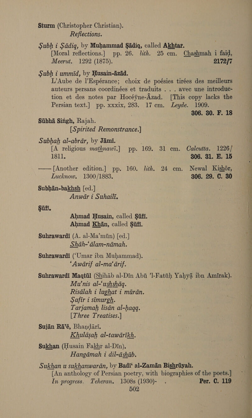 Sturm (Christopher Christian). Reflections. Subh i Sddiqg, by Muhammad Sadiq, called Akhtar. [Moral reflections.] pp. 26. lith. 25 cm. Chashmah i faid, Meerut. 1292 (1875). 2172/7 Subh i ummid, by Husain-aizad. L’Aube de l’Espérance; choix de poésies tirées des meilleurs auteurs persans coordinées et traduits . . . avec une introduc- tion et des notes par Hocéyne-Azad. [This copy lacks the Persian text.] pp. xxxix, 283. 17cm. Leyde. 1909. 306. 30. F. 18 Stibha Singh, Rajah. [Spirited Remonstrance.] Subhah al-abrar, by Jami. | [A religious mathnawi.] pp. 169. 31 cm. Calcutta. 1226/ — 1811. : 306. 31. E. 15 —— [Another edition.] pp. 160. lith. 24 cm. Newal Kishor, Lucknow. 1300/1883. 306. 29. C. 30 Subhan-bakhsh [ed.] Anwar i Suhaili, Siti. Ahmad Husain, called Siifi. Ahmad Khan, called Sufi. Suhrawardi (A. al-Ma’miin) [ed.] Shah-‘dlam-namah. Suhrawardi (“Umar ibn Muhammad). ‘Awarif al-ma'arif. Suhrawardi Maqtil (Shihab al-Din Abi ’I-Fattih Yahya ibn aire Mu'nis al-‘ushshaq. Risdlah i lughat i mardn. Safir i simurgh. Tarjamah lisdn al-haqq. [Three Treatises.| Sujan Ra’é, Bhandari. Khuldsah al-tawarikh. Sukhan (Husain Fakhr al-Din), Hangamah 1 dil-dshiib. Sukhan u sukhanwardn, by Badi‘ al-Zaman Bishriyah. [An anthology of Persian poetry, with biographies of the poets. ] In progress. Teheran. 1308s (1930)- . Per. C. 119