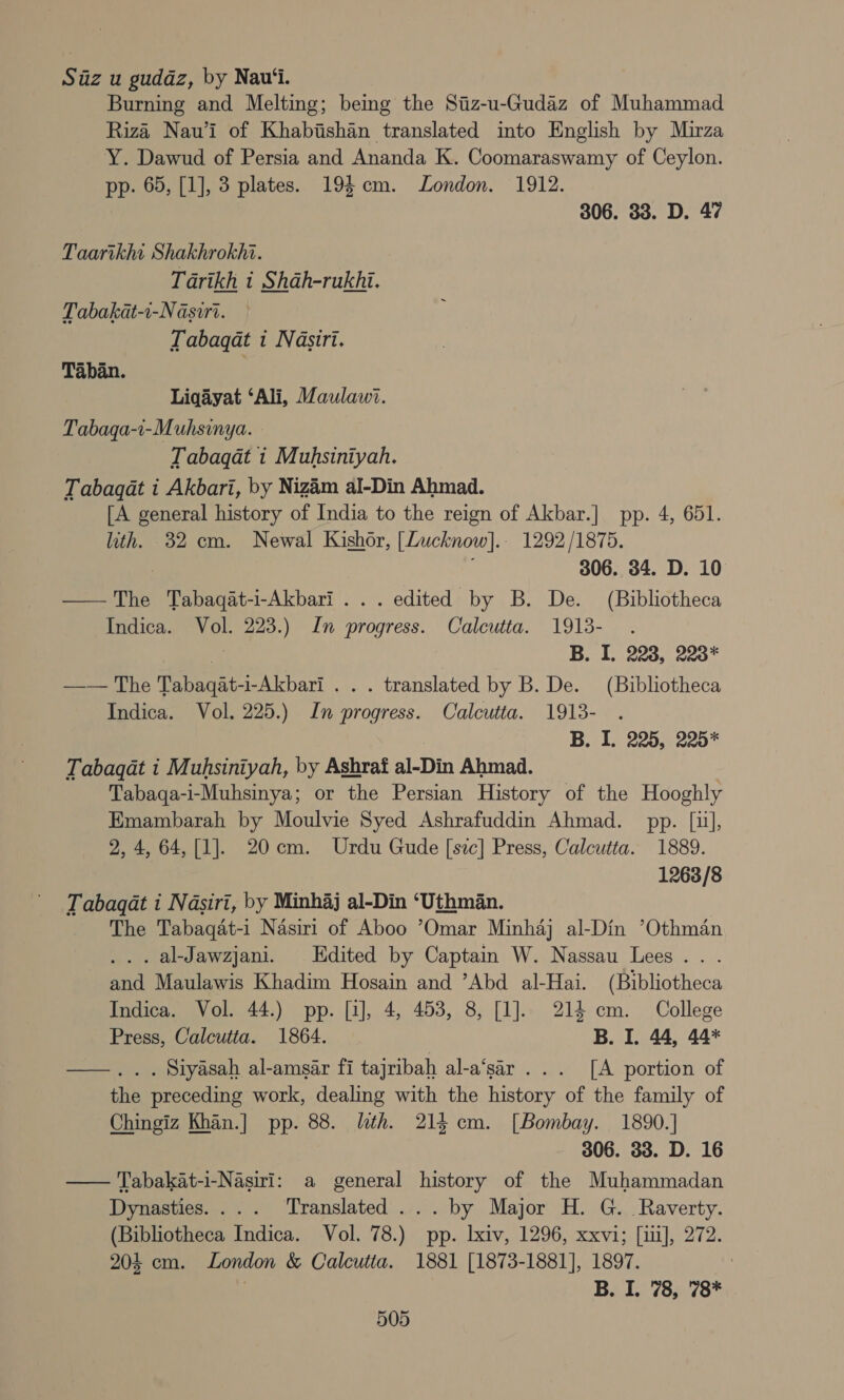 Siz u gudaz, by Nau‘i. Burning and Melting; being the Siiz-u-Gudaz of Muhammad Riza Nauw’i of Khabishan translated into English by Mirza Y. Dawud of Persia and Ananda K. Coomaraswamy of Ceylon. pp. 65, [1], 3 plates. 194 cm. London. 1912. 306. 33. D. 47 Taartkht Shakhrokhi. Tarikh 1 Shah-rukhi. Tabakat-1-N asiri. Tabaqat i Nasiri. Taban. Liqayat ‘Ali, Maulawi. Tabaqa-i-Muhsinya. Tabaqat 1 Muhsiniyah. Tabagat i Akbari, by Nizim al-Din Ahmad. [A general history of India to the reign of Akbar.] pp. 4, 651. lith. 32 cm. Newal Kishor, [Lucknow].. 1292/1875. 7 306. 34. D. 10 — The Tabaqat-i-Akbari ... edited by B. De. (Bibliotheca Indica. Vol. 223.) In progress. Calcutta. 1913- s B. I. 223, 223* —— The Tabaqat-i-Akbari . . . translated by B. De. (Bibliotheca Indica. Vol. 225.) In progress. Calcutta. 1913- | B. I. 225, 225* Tabagat i Muhsiniyah, by Ashraf al-Din Ahmad. Tabaqa-1-Muhsinya; or the Persian History of the Hooghly Emambarah by Moulvie Syed Ashrafuddin Ahmad. pp. [1], 2, 4, 64, [1]. 20cm. Urdu Gude [sic] Press, Calcutta. 1889. 1263/8 Tabagqat i Nasiri, by Minhaj al-Din ‘Uthman. | The Tabaqat-i Nasiri of Aboo Omar Minhaj al-Din ’Othman . al-Jawzjani. Edited by Captain W. Nassau Lees... . and Maulawis Khadim Hosain and ’Abd al-Hai. (Bibliotheca Indica. Vol. 44.) pp. [1], 4, 453, 8, [1]. 214 cm. College Press, Calcutta. 1864. — B. I. 44, 44* ——... Siyasah al-amsar fi tajribah al-a‘sar . .. [A portion of the preceding work, dealing with the history of the family of Chingiz Khan.] pp. 88. lth. 214 cm. [Bombay. 1890.] 306. 33. D. 16 Tabakat-i-Nasiri: a general history of the Muhammadan Dynasties. ... ‘Translated ... by Major H. G._ Raverty. (Bibliotheca Indica. Vol. 78.) pp. lxiv, 1296, xxvi; [ii], 272. 204 cm. London &amp; Calcutia. 1881 [1873-1881], 1897. | B. I. 78, 78* 