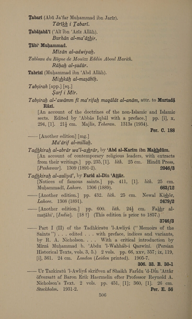 Tabari (Abii Ja‘far Muhammad ibn Jarir). Tarikh i Tabari. Tabataba’i (‘Ali ibn ‘Aziz Allah). Burhan al-ma’athir. Tabi‘ Muhammad. Mizan al-adwiyah. Pableau du Régne de Mouizz Eddin Aboul Hartth. Rahah al-sudir. Tabrizi (Muhammad ibn ‘Abd Allah). Mishkah al-masabih. Tabsirah [app.] [sq.] Sarf i Mir. Tabsirah al-‘awdmm fi ma‘rifah magalat al-andm, attri to Murtad3 Razi. [An account of the doctrines of the non-Islamic and Islamic sects. Edited by ‘Abbas Iqbal with a preface.] pp. [i], x, 294, [1]. 214 cm. Majlis, Teheran. 1318s (1934). Per. C. 188 _ —— [Another edition] [mg.] 7 Ma‘ arif al-millah. Tadhkirah al-abrar wa ’l-ashrar, by ‘Abd aL Kea ibn Makhdaim. | [An account of contemporary religious leaders, with extracts from their writings.] pp. 235,[1]. lith. 25cm. Hindi Press, [Peshawar]. 1309 (1891-2). , 2046/8 Tadhkirah al-auliya’, by Farid al-Din ‘Attar. [Notices of famous saints.| pp. 411, [1]. lth. 25 cm. Muhammadi, Lahore. 1306 (1889). 663/12 —— [Another edition.] pp. 432. lith. 25 cm. Newal Kishér, Lahore. 1308 (1891). . 2479/2 ——f[Another edition.] pp. 600. lth. 24$ cm. Fakhr al- matabi‘, [India]. [18%] (This edition is prior to 1857.) - , 3746/3 —— Part I (II) of the Tadhkiratu *l-Awliya (“‘ Memoirs of the Saints’’) . . . edited . . . with preface, indices and variants, by R. A. Nicholson. ... With a critical imtroduction by Mirz4t Muhammad b. ‘Abdu 71-Wahhab-i Qazwini. (Persian Historical Texts, vols. 3, 5.) 2vols. pp. 66, xxv, 357; ix, 119, [i], 361. 24cm. London (Leiden printed). 1905-7. 306. 33. B. 30-1 —— Ur Tazkirati *l-Awliyd skrifven af Shaikh Faridu ’d-Dim ’Attar 6fversatt af Baron Erik Haermelin efter Professor Reynold A. Nicholson’s Text. 2 vols. pp. 451, [1]; 360, [1]. 26 cm. Stockholm. 1931-2. Per. E. 56