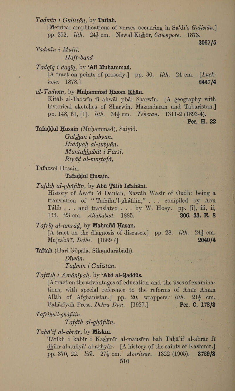 Tadmin i Gulistan, by Taftah. [Metrical amplifications of verses occurring in Sa‘di’s Gulistan.] pp. 252. lth. 244cm. Newal Kishor, Cawnpore. 1873. 2067/5 Tadmin i Mufti. Haft-band. Tadqigq i dagiq, by ‘Ali Muhammad. [A tract on points of prosody.] pp. 30. lith. 24 em. [Luck- now. 1878.] : 2447/4 al-Tadwin, by Muhammad Hasan Khan. Kitab -al-Tadwin fi ahwal jibal Sharwin. [A geography with historical sketches of Sharwin, Mazandaran and Tabaristan.] pp. 148, 61, [1]. lth. 344 cm. Teheran. 1311-2 (1893-4). Per. H. 22 Tafaddul Husain (Muhammad), Saiyid. | Gulshan i subyan. Hidayah al-subydn. Muntakhabat i Farsi. Riyad al-mustafa. Tafazzol Hosain. Tafaddul Husain. Tafdih al-ghdfilin, by Aba Talib Isfahani. re: History of Asafu ’d Daulah, Nawab Wazir of Oudht being a aa translation of “ Tafzihu’l-ghafilin,” ... compiled by Abu Talib . . . and translated ... by W. Hoey. pp. [i], 1, u, 134. 23 em. Allahabad. 1885. 306. 33. E. 8 Tafriq al-amrdd, by Mahmiid Hasan. [A tract on the diagnosis of diseases.] pp. 28. lth. 24% cm. Mujtaba’i, Delhi. [1869 2] 2040/4 Taftah (Hari-Gopala, Sikandarabadi). Diwan. Tadmin i Gulistan. | Taftish 1 Amdniyah, by ‘Abd al-Qaddiis. [A tract on the advantages of education and the uses of examina- tions, with special reference to the reforms of Amir Aman ~ Allah of Afghanistan.] pp. 20, wrappers. lith. 214 cm. _ Bahariyah Press, Dehra Dun. [1927.] Per. C. 178/38 Pafzhw'l-ghafilin. | Tafdih al-ghdafilin. Taha’if al-abrar, by Miskin. Tarikh i kabir i Kashmir al-mausiim bah Taha’if al-abrar fi dhikr al-auliya’ al-akhyar. [A history of the saints of Kashmir.] pp. 370, 22. lith. 274 cm. Amritsar. 1322 (1905). 3729/8