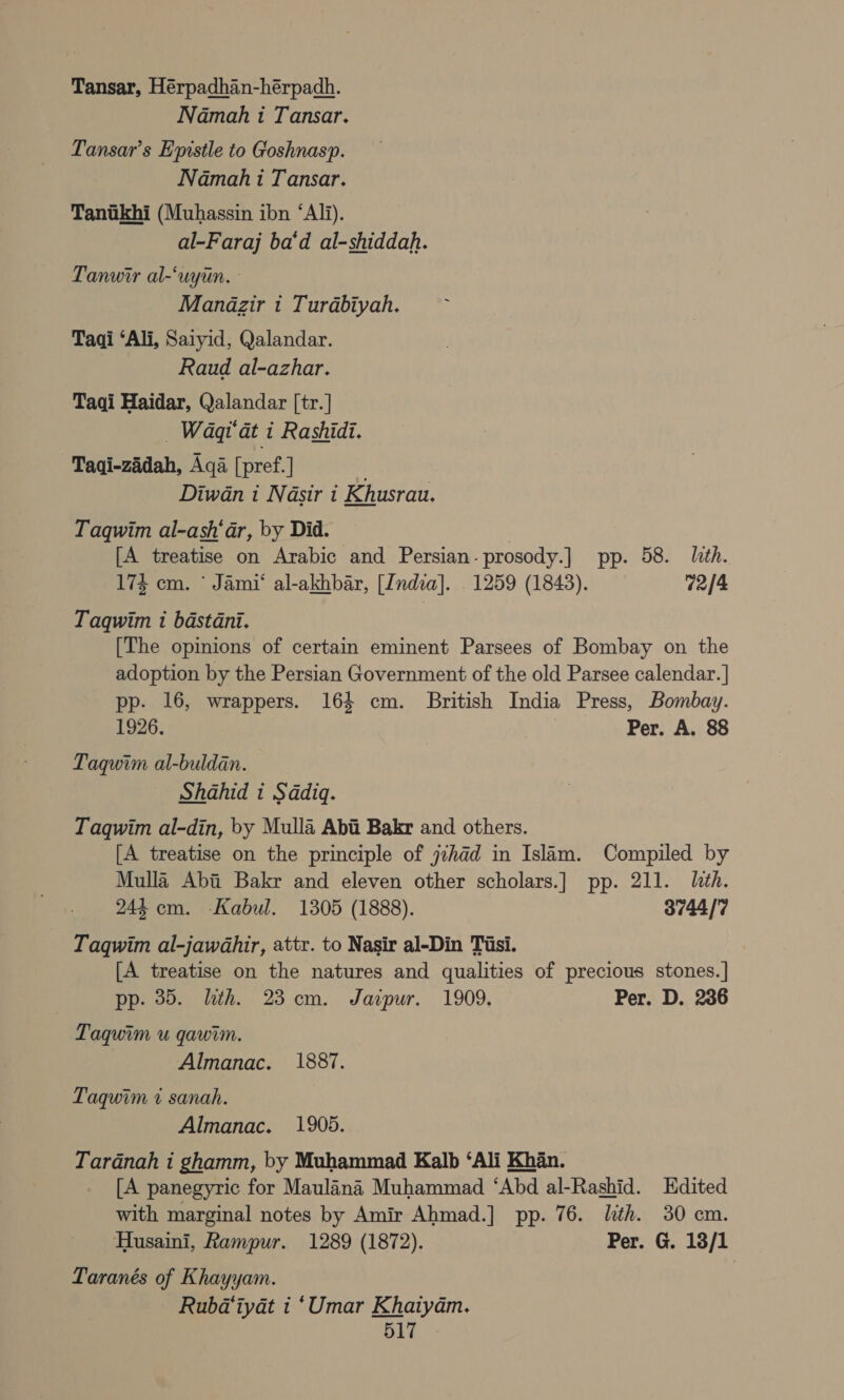 Tansar, Hérpadhan-hérpadh. Namah 1 Tansar. Tansar’s Epistle to Goshnasp. Namah i Tansar. Tanikhi (Muhassin ibn “Ali). al-Faraj ba‘d al-shiddah. Tanwir al-‘uytin. Manazir 1 Turabiyah. Taqi ‘Ali, Saiyid, Qalandar. Raud al-azhar. Taqi Haidar, Qalandar [tr. | . Waqt at i Rashidi. Taqi-zadah, Aqa [pref. | : Diwan i Nasir i Khusrau. Taqwim al-ash‘ar, by Did. ) [A treatise on Arabic and Persian-prosody.] pp. 58. lth. 174 cm. * Jami‘ al-akhbar, [India]. . 1259 (1843). 72/4 Taqwim 1 bastani. [The opinions of certain eminent Parsees of Bombay on the adoption by the Persian Government of the old Parsee calendar. ] pp. 16, wrappers. 164 cm. British India Press, Bombay. 1926. Per. A. 88 Taqwim al-buldan. Shahid t Sadiq. Taqwim al-din, by Mulla Abii Bakr and others. [A treatise on the principle of j7had in Islam. Compiled by Mulla Abi Bakr and eleven other scholars.] pp. 211. lith. 244 cm. Kabul. 1305 (1888). 3744/7 Taqwim al-jawahir, attr. to Nasir al-Din Tisi. [A treatise on the natures and qualities of precious stones.] pp. 35. lth. 23 cm. Jazpur. 1909. Per. D. 236 Laquim u qawim. Almanac. 1887. Taqwim 7% sanah. Almanac. 1905. Tardnah i ghamm, by Muhammad Kalb ‘Ali Khan. [A panegyric for Maulana Muhammad ‘Abd al-Rashid. Edited with marginal notes by Amir Ahmad.] pp. 76. lth. 30 cm. Husaini, Rampur. 1289 (1872). Per. G. 18/1 Taranés of Khayyam. Rubd@iyat i ‘Umar Khaiyam.