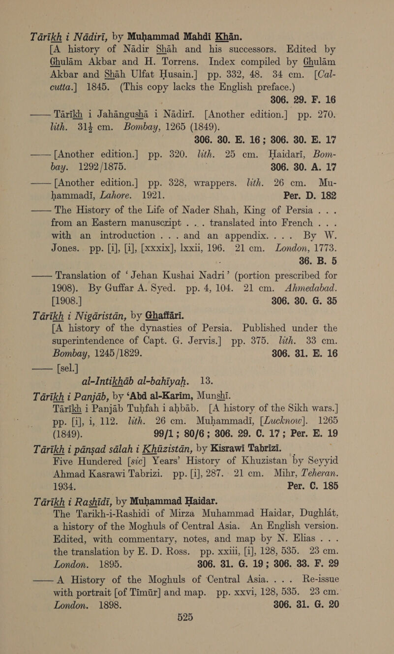 Tarikh i Nadiri, by Muhammad Mahdi Khan. [A history of Nadir Shah and his successors. Hdited by Ghulam Akbar and H. Torrens. Index compiled by Ghulam Akbar and Shah Ulfat Husain.] pp. 332, 48. 34 em. [Cal- cutta.] 1845. (This copy lacks the English preface.) 306. 29. F. 16 Tarikh i Jahangusha 1 Nadivi. [Another edition.] pp. 270. ith. 314 cm. Bombay, 1265 (1849). 306. 30. E. 16; 306. 30. E. 17 —— [Another edition.] pp. 320. lth. 25 em. Haidari, Bom- bay. 1292/1875. . 306. 30. A. 17 —— [Another edition.] pp. 328, wrappers. lith. 26 cm. Mu- hammadi, Lahore. 1921. Per. D. 182 —— The History of the Life of Nader Shah, King of Persia... from an Kastern manuscript . .. translated into French... with an introduction ...and an appendix.... By W. Jones. pp. [i], [1], [xxxix], lxxn, 196. 21cm. London, 1773. ; . 36. B. 5 Translation of ‘Jehan Kushai Nadri’ (portion prescribed for 1908). By Guffar A. Syed. pp. 4,104. 21 cm. Ahmedabad. [1908.] 306. 30. G. 35 Tarikh i Nigaristdn, by Ghaffari. [A history of the dynasties of Persia. Published under the superintendence of Capt. G. Jervis.] pp. 375. lth. 33 cm. Bombay, 1245/1829. 306. 31. E. 16 —— [sel.] al-Intikhdab al-bahiyah. 13. Tarikh i Panjab, by ‘Abd al-Karim, Munshi. Tarikh i Panjab Tuhfah i ahbab. [A history of the Sikh wars.] pp. [i], i,.112. lth. 26 cm. Muhammadi, [Lucknow]. 1265 (1849). 99/1; 80/6; 306. 29. C. 17; Per. E. 19 Tarikh i pansad salah i Khazistan, by Kisrawi Tabrizi. Five Hundered [sic] Years’ History of Khuzistan by Seyyid Ahmad Kasrawi Tabrizi. pp. [i], 287. 21 cm. Miuhr, Teheran. 1934. Per. C. 185 Tarikh i Rashidi, by Muhammad Haidar. The Tarikh-i-Rashidi of Mirza Muhammad Haidar, Dughlat. a history of the Moghuls of Central Asia. An English version. Edited, with commentary, notes, and map by N. Elias . the translation by E. D. Ross. pp. xxiu, [i], 128, 5385. 23 cm. London. 1895. © 306. 31. G. 19; 306. 33. F. 29 ——A History of the Moghuls of ‘Central Asia. ... Re-issue with portrait [of Timir] and map. pp. xxvi, 128, 535. 23 cm. London. 1898. 306. 31. G. 20 525  