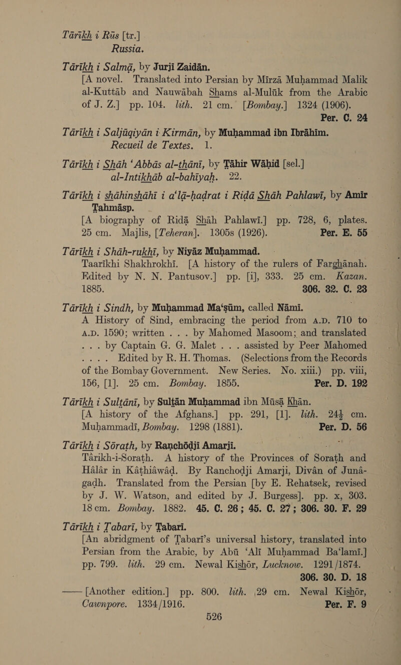 Tartkh 1 Ris [tr.] Russia. Tarikh i Salma, by Jurji Zaidan. [A novel. Translated into Persian by Mirza Muhammad Malik al-Kuttab and Nauwabah Shams al-Mulik from the Arabic of J. Z.] pp. 104. lth. 21cm. [Bombay.] 1324 (1906). Per. C. 24 Tarikh i Saljigiyan i Kirman, by Muhammad ibn Ibrahim. Recueil de Textes, 1. Tarikh i Shah ‘Abbas al-thani, by Tahir Wahid [sel.] al-Intikhdab al-bahiyah. 22. Tarikh i shahinshahi 1 a‘lad-hadrat 1 Rida Shah Pahlawi, by Amir » Tahmasp. [A biography of Rida Shah Pahlawi.] pp. 728, 6, plates. 25 cm. Majlis, [Teheran]. 1305s (1926). Per. E. 55 Tarikh i Shah-rukhi, by Niyiz Muhammad. Taarikhi Shakhrokhi. [A history of the rulers of Farghanah. Kdited by N. N. Pantusov.] pp. [1], 333. 25 cm. Kazan. 1885. 306. 32. C. 23 Tarikh i Sindh, by Muhammad Ma‘sim, called Nami. A.D. 1590; written . . . by Mahomed Masoom; and translated . by Captam G. G. Malet . . . assisted by Peer Mahomed Edited by R. H. Thomas. (Selections from the Records of the Bombay Government. New Series. No. xiii.) pp. vu, 156, [1]. 25 cm. Bombay. 1855. ‘Per. D. 192 Tarikh i Sultdni, by Sultin Muhammad ibn Misa Khan. [A history of the Afghans.] pp. 291, [1]. lth. 244 cm. Muhammadi, Bombay. 1298 (1881). Per. D. 56 Tarikh i Sorath, by Ranchédji Amarji. Tarikh-i-Sorath. A history of the Provinces. of Sombll and Halar in Kathidwad. By Ranchodji Amarji, Divan of Juna- gadh. Translated from the Persian [by E. Rehatsek, revised by J. W. Watson, and edited by J. Burgess]. pp. x, 303. 18cm. Bombay. 1882. 45. C. 26; 45. C. 27; 306. 30. F. 29 Tarikh i Tabari, by Tabari. [An abridgment of Tabari’s universal history, translated into Persian from the Arabic, by Abi ‘Ali Muhammad Ba‘lami.] pp. 799. lith. 29cm. Newal Kishor, Lucknow. 1291/1874. 306. 30. D. 18 —— [Another edition.] pp. 800. lith. 29 em. Newal Kishor, Cawnpore. 1334/1916. Per. F. 9