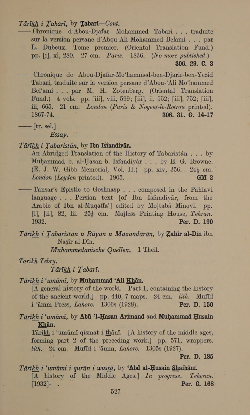 Tarikh i Tabari, by Tabari—Cont. —Chronique d’Abou-Djafar Mohammed Tabari.. . traduite sur la version persane d’Abou-Ali Mohammed Belami.. . par L. Dubeux. Tome premier. (Oriental Translation Fund.) pp- [1], xl, 280. 27 cm. Paris. 1836. (No more published.) 306. 29. C. 8 — Chronique de Abou-Djafar-Mo‘hammed-ben-Djarir-ben-Y ezid Tabari, traduite sur la version persane d’Abou-‘Ali Mo‘hammed Bel‘ami... par M. H. Zotenberg. (Oriental Translation Fund.) 4 vols. pp. [iii], viii, 599; [iii], ii, 552; [ii], 752; [iii], ii, 665. 21 cm. London (Paris &amp; Nogent-le-Rotrou printed). 1867-74. 306. 31. G. 14-17 [tr. sel.] Essay.  Tarikh i Tabaristan, by Tbn Istandiyar. An Abridged Translation of the History of Tabaristan . . . by Muhammad b. al-Hasan b. Isfandiyaér . . . by E. G. Browne. (E. J. W. Gibb Memorial, Vol. II.) pp. xiv, 356.. 244 cm. London (Leyden printed). 1905. GM 2  Tansar’s Epistle to Goshnasp . . . composed in the Pahlavi language ... Persian text [of Ibn Isfandiyar, from the Arabic of Ibn al-Muqaffa‘] edited by Mojtaba Minovi. pp. [i], [ui], 82, li. 254 cm. Majless Printing House, Tehran. 1932. Per. D. 190 Tarikh i Tabaristan u Rityan u Mazandaran, by Zahir al-Din ibn Nasir al-Din. Muhammedanische Quellen, 1 Theil. Tarikh Tebry. Tarikh i Tabari. Tarikh i ‘umimi, by Muhammad ‘Ali Khan. [A general history of the world. Part 1, containing the history of the ancient world.] pp. 440, 7 maps. 24cm. lth. Mufid i ‘amm Press, Lahore. 1306s (1928). Per. D. 150 Tarikh i ‘umimi, by Abi ’1-Hasan Arjmand and Muhammad Husain Khan. Tarikh i ‘umiimi qismat i thani. [A history of the middle ages, forming part 2 of the preceding work.] pp. 571, wrappers. lth. 24cm. Mufid i ‘amm, Lahore. 1305s (1927). 3 Per. D. 185 Tarikh i ‘umimi 1 qurin i wusta, by ‘Abd al-Husain Shaibani. [A history of the Middle Ages.] Jn progress. Teheran. (ey) re Per. C. 168