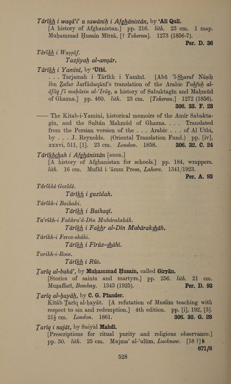 Tarikh i waqa’t’ u sawanih i Afghanistan, by ‘Ali Quli. [A history “of Afghanistan.] pp. 216. lth. 23 cm. 1 map. Muhammad Husain Mirza, [? Teheran]. 1273 (1856-7). Per. D. 36 Tarikh 1 Wassaf. Tazjiyah al-amsar. Tarikh i Yamini, by ‘Uthi. ... Larjamah 1 Tarikh i Yamini. [Aba 7]-Sharaf Nasih ibn Zafar Jarfadaqani’s translation of the Arabic Tuhfah al- afag fi mahasin al-‘Iraq, a history of Sabuktagin and Mahmid of Ghazna.] pp. 460. lth. 23 cm. [Teheran.] 1272 (1856). 306. 33. F. 23 —— The Kitab-i-Yamini, historical memoirs of the Amir Sabakta- gin, and the Sultan Mahmtd of Ghazna.... Translated from the Persian version of the ... Arabic . . . of Al Utbi, by ...J. Reynolds. (Oriental Translation Fund.) pp. [iv], xxxvl, 511, [1]. 23 cm. London. 1858.. 306. 32. C. 24 Tarikhchah it Afghanistan |anon.| [A history of Aighanistan for schools. ] pp. 184, wrappers. lth. 16cm. Mufid i.‘amm Press, Lahore. 1341/1923. ert | Per. A. 93 | Tavikhé Gozide. BS Tarikh i guzidah. Térikh-« Bathake. Tarikh i Bathaqt. Ta‘rikh-i Fakhrwd-Din Mubdrakshah. Tarikh i Fakhr al-Din Mubdrakshah. Tédrikh-r eee shah. Tarikh t Firiiz-shahi. Tartkh-i-Roos. Tarikh 1 Ris. Tariq al-buka’, by Muhammad Husain, called Giryan. [Stories of saints and martyrs.] pp. 256. lth. 21 cm. Muzaffari, Bombay. 1343 (1925). ~ Per. D. 93 Tariq al-hayah, by C. G. Pfander. | : Kitab Tarig al-hayat. [A refutation of Muslim teaching with respect to sin and redemption.] 4th edition. pp. [i], 192, [3]. 214cm. London. 1861. 306. 30. G. 28 Tariq i najat, by Saiyid Mahdi. [Prescriptions for ritual purity and religious observance.]| pp. 30. ith. 25cm. Majma‘ al-‘ulim, Lucknow. [18 ?]k 671/8