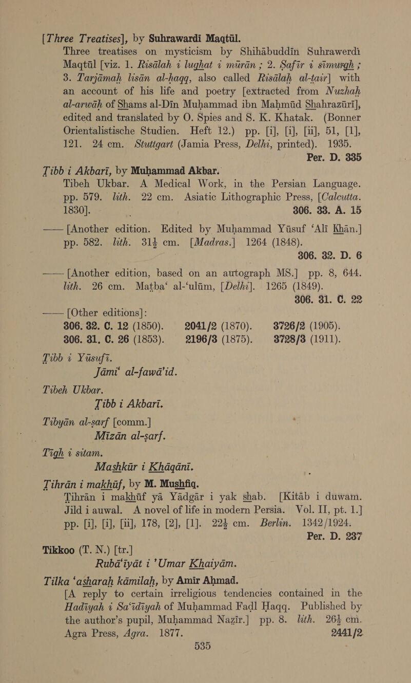 [Three Treatises], by Suhrawardi Maqtil. Three treatises on mysticism by Shihabuddin Suhrawerdi Maqtil [viz. 1. Resalah 1 lughat « muran ; 2. Safir ¢ stmurgh ; 3. Tarjamah lisén al-hagg, also called Risalah al-tair] with an account of his life and poetry [extracted from Nuzhah al-arwah of Shams al-Din Muhammad ibn Mahmid Shahraziri], edited and translated by O. Spies and 8. K. Khatak. (Bonner Orientalistische Studien. Heft 12.) pp. [i], [i], [uJ], 51, [1], 121. 24 cm. Stutigart (Jamia Press, Delhi, printed). 1935. Per. D. 335 Tibb i Akbari, by Muhammad Akbar. Tibeh Ukbar. A Medical Work, in the Persian Language. pp. 579. lth. 22 cm. Asiatic Lithographic Press, [Calcutia. 1830]. 306. 33. A. 15 —— [Another edition. Edited by Muhammad Yasuf ‘Ali Khan.] pp. 582. lath. 314 cm. [Madras.| 1264 (1848). : | 306. 32. D. 6 ——— [Another edition, based on an autograph MS.] pp. 8, 644. ith. 26 cm. Matha‘ al-‘ulim, [Delho]. 1265 (1849). 306. 31. C. 22 —— [Other editions]: 306. 82. C. 12 (1850). 2041/2 (1870). 3726/2 (1905). 306. 31, C. 26 (1853). 2196/3 (1875). 3728/3 (1911). Tibb 1 Yusuf?. Jami al-fawa’id. Tibeh Ukbar. Tibb i Akbari. Tibyan al-sarf [comm.] Mizan al-sarf. Tigh 1 sitam. | Mashkur i Khaqani. Tihrdan i makhaf, by M. Mushfiq. Tihran 1 makhtf ya Yadgar i yak shab. [Kitab i duwam. Jild i auwal. A novel of life in modern Persia. Vol. II, pt. 1.] pp. [i], [i], (uJ; 178, [2], [1]. 224 cm. Berlin. 1342/1924. | Per. D. 237 Tikkoo (T. N.) [tr.] Rubd‘iyat i ’Umar Khaiyam. Tilka ‘asharah kamilah, by Amir Ahmad. [A reply to certain irreligious tendencies contained in the Hadiyah 1 Sa‘idiyah of Muhammad Fadl Haqq. Published by the author’s pupil, Muhammad Nazir.] pp. 8. lth. 265 cm. Agra Press, Agra. 1877. 2441 /2.