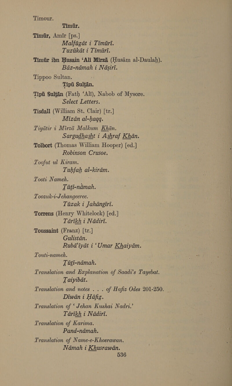 Timour. Timur. Timur, Amir [ps.| Malfizat 1 Timiri. Tuzukat t Timiart. Timir ibn Husain ‘Ali Mirza (Husam al-Daulah). ) Baz-namah 1 Nasiri. Tippoo Sultan. Tipt Sultan. Tipt Sultan (Fath ‘Ali), Nabob of Mysore. Select Letters. Tisdall (William St. Clair) [tr.] Mizan al-haqq. Tiyatir 4 Mirza Malkum Khan. Sargudhasht i Ashraf Khan. Tolbort (Thomas William Hooper) [ed.] Robinson Crusoe. _ Loofut ul Kiram. _ -Tuhfah al-kiram. Toott Nameh. 3 Tiati-ndmah. Toozuk-1-J ehangeeree. Tazak i Jahdangiri. Torrens (Henry Whitelock) [ed.] Tarikh t Nadiri. Toussaint (Franz) [tr.] Gulistan. Rubda‘iyat i ‘Umar Khaiyam. Touti-nameh. Liti-namah. Ny Translation and Explanation of Saade’s Tayebat. Latyibat. | Translation and notes . . . of Hafiz Odes 201-250. Diwan i Hafiz. Translation of ‘ Jehan Kushai Nadri.’ Tarikh i Nadiri. Translation of Karima. Pand-namah. Translation of Name-e-Khosrawan. Namah i Khusrawan.