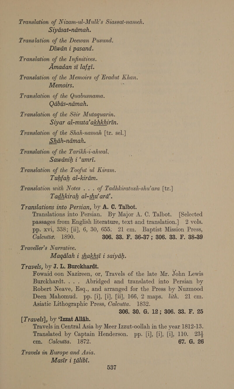 Translation of Nizam-ul-Mulk’s Svassat-nameh. Siydsat-namah. Translation of the Deewan Pusund. Diwan 1 pasand. Translation of the Infinitives. Amadan si lafzi. Translation of the Memoirs of Eradut Siu Memotrs. Translation of the Quabusnama. Qabis-namah. Translation of the Séir Mutaquarin. _ Siyar al-muta’akhkhirin. Translation of the Shah-namah (tr. sel.] Shah-namah, Translation of the Tarikh-i-ahwal. Sawanth i ‘umri. Translation of the Toofut ul Kiram. Tuhfah al-kiram. Translation with Notes . . of Sn hag shwara [tr.] Tadhkirah bball ara’. Translations into Persian, by A. C. Talbot. Translations into Persian. By Major A. C. Talbot. [Selected passages from English literature, text and translation.] 2 vols. pp. xvi, 338; [1], 6, 30, 655: 21 cm. Baptist Mission Press, Calcutie. 1890. 306. 33. F. 36-37 ; 306. 33. F. 38-39 Traveller’s Narrative. . Magalah i shakhsi i satyah. Travels, by J. L. Burckhardt. Fowaid oon Nazireen, or, Travels of the late Mr. John Lewis Burckhardt. ... Abridged and translated into Persian by Robert Neave, Esq., and arranged for the Press by Nuzmood Deen Mahomud. pp. [1], [i], [ii], 166, 2 maps. lith. 21 cm. Asiatic Lithographic Press, Calcutta. 1832. 306. 30. G. 12; 306. 33. F. 25 Be Lone , by ‘Izzat Allah. _ Travels in Central Asia by Meer Izzut-oollah in the year 1812-13. Translated by Captain Henderson. pp. [i], [i], [i], 110. 23% em. Calcutta. 1872. 67. G. 26 Travels in Europe and Asia. Masir i talibi.