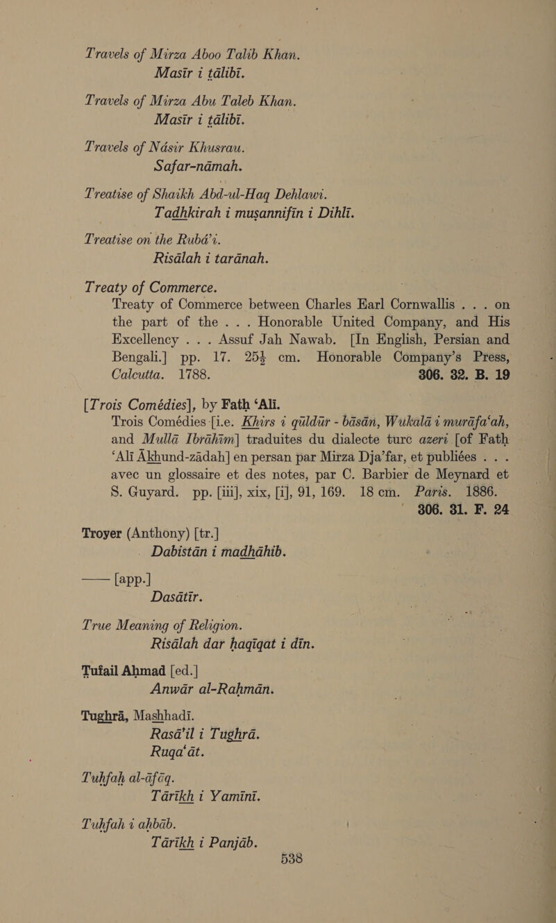 Travels of Mirza Aboo Talib Khan. Masir i talibi. Travels of Mirza Abu Taleb Khan. Masir i talibi. Travels of Nasir Khusrau. Safar-namah, Treatise of Shaikh Abd-ul-Haq Dehlawi. Tadhkirah i musannifin i Dihlti. Treatise on the Rubd’t. Risalah 1 tardnah. Treaty of Commerce. Treaty of Commerce between Charles Earl Cornwallis . . . on the part of the . . . Honorable United Company, and His Excellency . . . Assuf Jah Nawab. [In English, Persian and Bengali.] pp. 17. 254 cm. Honorable Company’s Press, Calcutta. 1788. 306. 32. B. 19 [Trois Comédies], by Fath ‘Ali. | Trois Comédies [i.e. Khirs « quldur - basdn, Wukala i murafa‘ah, - and Mulla Ibrahim] traduites du dialecte ture azeri [of Fath — ‘Alt Akhund-zadah] en persan par Mirza Dja’far, et publiées . . . — avec un glossaire et des notes, par C. Barbier de Meynard et S. Guyard. pp. [iii], xix, [i], 91,169. 18cm. Paris. 1886. 306. 31. F. 24 Troyer (Anthony) [tr.] _ Dabistan i madhahib.  [app-] Dasatir. True Meaning of Religion. Risalah dar hagigqat i din. Tufail Ahmad [ed. | Anwar al-Rahman. Tughra, Mashhadi. . Rasa@’il i Tughra. Ruga‘ at. Tuhfah al-afaq. Tarikh « Yamini. Tuhfah 1 ahbab. Tarikh i Panjab. 5338