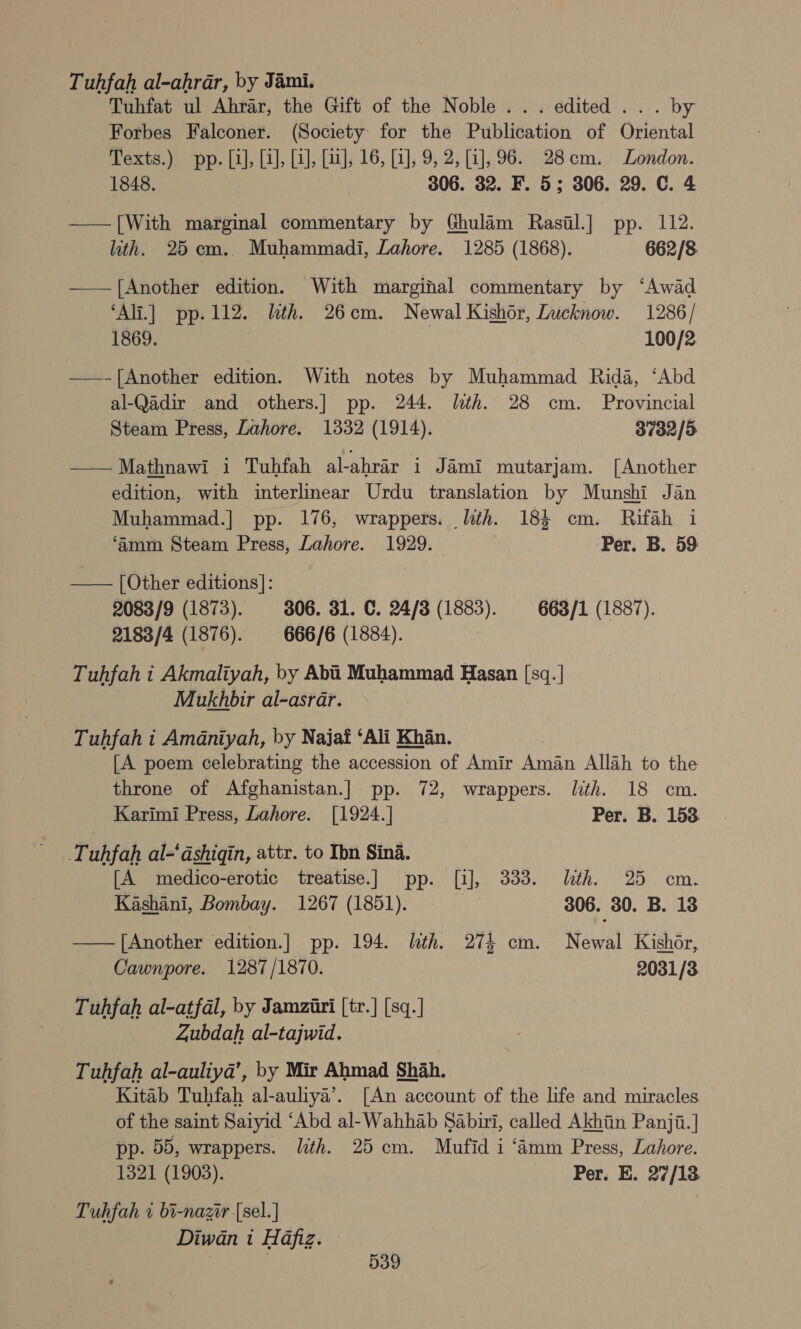 Tuhfah al-ahrar, by Jami. Tuhfat ul Ahrar, the Gift of the Noble... edited... by Forbes Falconer. (Society for the Publication of Oriental Texts.) pp. [i], [4], [i], [a], 16, [i], 9, 2, [i], 96. 28cm. London. 1848. 306. 32. F. 5; 306. 29. C. 4 —— [With marginal commentary by Ghulam Rasil.] pp. 112. ith. 25 cm.. Muhammadi, Lahore. 1285 (1868). 662/8 —— [Another edition. With marginal commentary by ‘Awad ‘Ali.] pp.112. lth. 26cm. Newal Kishor, Lucknow. 1286/ 1869. 100/2 ——-[Another edition. With notes by Muhammad Rida, ‘Abd al-Qadir and others.] pp. 244. lth. 28 cm. Provincial Steam Press, Lahore. 1332 (1914). 3732/5 ——Mathnawi i Tuhfah al-ahrar i Jami mutarjam. [Another edition, with interlinear Urdu translation by Munshi Jan Muhammad.|] pp. 176, wrappers. lth. 184 cm. Rifah i ‘amm Steam Press, Lahore. 1929. Per. B. 59 —— [Other editions]: 2083/9 (1873). 306. 31. C. 24/3 (1883). 663/1 (1887). 2183/4 (1876). 666/6 (1884). Tuhfah i Akmaliyah, by Abi Muhammad Hasan [sq.| MukdAtir al-asrar. Tuhfah i Amaniyah, by Najat ‘Ali Khan. [A poem celebrating the accession of Amir Ere Allah to the throne of Afghanistan.] pp. 72, wrappers. lth. 18 cm. Karimi Press, Lahore. [1924.] Per. B. 1538 Tuhfah al-‘dshiqin, attr. to Ibn Sina. [A medico-erotic treatise.] pp. [i], 333. ith. 25 cm. Kashani, Bombay. 1267 (1851). 2x 306. 30. B. 13 — [Another edition.] pp. 194. lth. 274 cm. Newal Kishor, Cawnpore. 1287/1870. 2031/3 Tuhfah al-atfal, by Jamziri [tr.] [sq.] Zubdah al-tajwid. Tuhfah al-auliya’, by Mir Ahmad Shah. Kitab Tuhfah al-auliya’. [An account of the life and miracles of the saint Saiyid ‘Abd al-Wahhab Sabui, called Akhiin Panji.] pp. 55, wrappers. ith. 25 cm. Mufid i ‘amm Press, Lahore. 1321 (1903). Per. E. 27/18 Tuhfah 1 bi-nazir [sel.] Diwan i Hafiz.