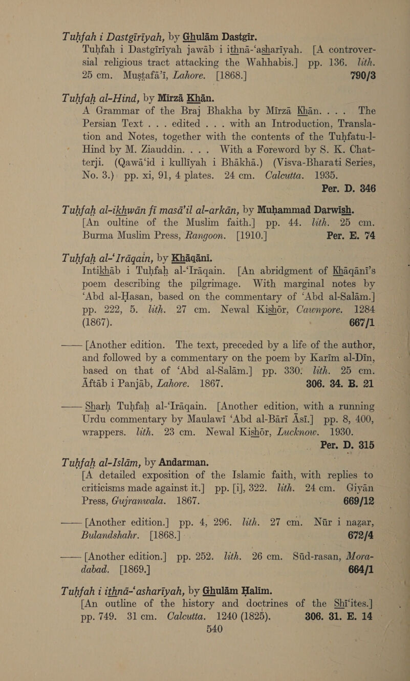 Tuhfah i Dastgiriyah, by Ghulam Dastgir. Tuhfah i Dastgiriyah jawab i ithna-‘ashariyah. [A controver- sial religious tract attacking the Wahhabis.] pp. 136. lth. 25 cm. Mustafa’i, Lahore. [1868.] 790/38 Tuhfah al-Hind, by Mirzi Khan. A Grammar of the Braj Bhakha by Mirza Khan.... The Persian Text... edited . . . with an Introduction, Transla- tion and Notes, together with the contents of the Tuhfatu-l- Hind by M. Ziauddin. ... With a Foreword by 8. K. Chat- terji. (Qawa‘id i kulliyah 1 Bhakha.) (Visva-Bharati Series, No. 3.) pp. xi, 91, 4 plates. 24cm. Calcutta. 1935. Per. D. 346 Tuhfah al-ikhwan fi masda@’il al-arkadn, by Muhammad Darwish. [An oultine of the Muslim faith.] pp. 44. lth. 25 om. Burma Muslim Press, Rangoon. [1910.] Per. E. 74 Tuhfah al-‘Irdqain, by Khaaani. ! | Intikhab 1 Tuhfah al-‘Iragain. [An abridgment of Khaqani’s poem describing the pilgrimage. With marginal notes by ‘Abd al-Hasan, based on the commentary of ‘Abd al-Salam.| pp. 222, 5. lth. 27 cm. Newal Kishor, Cawnpore. 1284 - (1867). ‘+ S67 fla —— [Another edition. The text, preceded by a life of the author, and followed by a commentary on the poem by Karim al-Din, based on that of ‘Abd al-Salim.] pp. 330: With. 25 em. Aftab i Panjab, Lahore. 1867. 306. 34. B. 21 —— Sharh Tuhfah al-‘Iraqain. [Another edition, with a running Urdu commentary by Maulawi ‘Abd al-Bari Asi.] pp. 8, 400, wrappers. lth. 23 cm. Newal Kishér, Lucknow. 1930. . Per. D. 315 Tuhfah al-Islam, by Andarman. [A detailed exposition of the Islamic faith, with replies to criticisms made against it.] pp. [i], 322. lth. 24cm. Giyan Press, Gujranwala. 1867. ! 669/12 —— [Another edition.] pp. 4, 296. lth. 27 em. Nir i nazar, Bulandshahr. [1868.]- . 672/4 —— [Another edition.] pp. 252. lth. 26 cm. Stid-rasan, Mora- dabad. [1869.] 664/1 Tuhfah i ithnad-‘ashariyah, by Ghulam Halim. [An outline of the history and doctrines of the Shi‘ites.] pp. 749. 3lem. Calcutta. 1240 (1825). 306. 31. E. 14 |