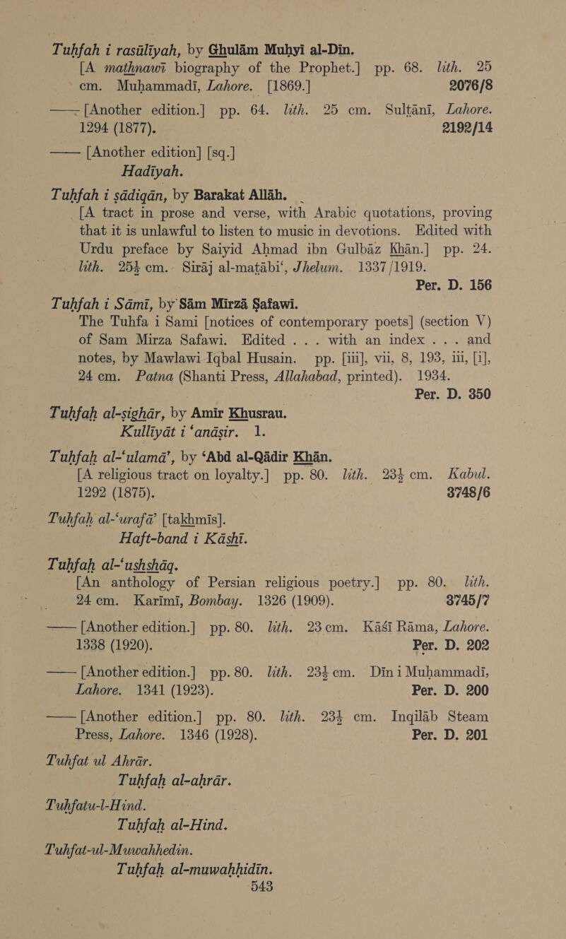 Tuhfah i rasiliyah, by Ghulaém Muhyi al-Din. [A mathnawi biography of the Prophet.] pp. 68. lth. 25 cm. Muhammadi, Lahore. [1869.] 2076/8 ——-[Another edition.] uy 64. lith. 25 cm. Sultani, Lahore. 1294 (1877). 2192/14 —— [Another edition] [sq.] Hadiyah. Tuhfah i sddigan, by Barakat Allah. _ [A tract in prose and verse, with Arabic quotations, proving that it is unlawful to listen to music in devotions. Edited with Urdu preface by Saiyid Ahmad ibn Gulbaz Khan.] pp. 24. ith. 254 cm. Siraj al-matabi‘, Jhelum. 1337/1919. | Per. D. 156 - Tuhfah i Sami, by Sim Mirza Safawi. The Tuhfa i Sami [notices of contemporary poets] (section V) of Sam Mirza Safawi. Edited ... with an index... and notes, by Mawlawi Iqbal Husain. pp. [iii], vil, 8, 193, i, [3], 24cm. Patna (Shanti Press, Allahabad, printed). 1934. : Per. D. 350 Tuhfah al-sighar, by Amir Khusrau. Kulliyat t ‘andsir. 1. Tuhfah al-‘ulama’, by ‘Abd al-Qadir Khan. [A religious viastae on loyalty.] pp. 80. lth. 235 cm. Kabul. 1292 (1875). 3748/6 Luhfah al-‘uraf@ [takhmis]. Haft-band i Kashi. Tuhfah al-‘ushshdq. [An anthology of Persian religious cee pp. 80. lith. 24cm. Karimi, Bombay. 1326 (1909). 3749/7 —— [Another edition.] pp. 80. lth. 23cm. Kasi Rama, Lahore. 1338 (1920). Per. D. 202 —— [Another edition.] pp. 80. ith. 234cm. Dini Muhammadi, Lahore. 1341 (1923). Per. D. 200 —— [Another edition.] pp. 80. lith. 234 cm. Inqilab Steam Press, Lahore. 1346 (1928). Per. D. 201 Tuhfat ul Ahrar. Tuhfah al-ahrar. Tuhfaiu-l-Hind. Tuhfah al-Hind. Tuhfat-ul-Muwahhedin. Tuhfah al-muwahhidin.