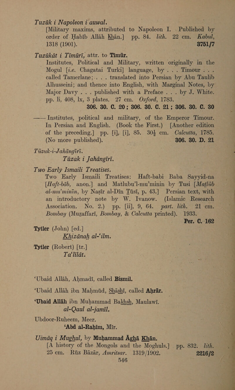 Tuziuk i Napoleontauwal. [Military maxims, attributed to Napoleon I. . Published by order of Habib Allah Khan.] pp. 84. lth. 22 cm. Kabul, 1318 (1901). | | 3751/7 Tuzakat i Timari, attr. to Timir. Institutes, Political and Military, written originally in the Mogul [%.e. Chagatai Turki] language, by ... Timour.. . called Tamerlane;.. . . translated into Persian by Abu Taulib Alhusseini; and thence into English, with Marginal Notes, by Major Davy . . . published with a Preface . . . by J. White. pp. hi, 408, lx, 3 plates. 27 cm. Oxford, 1783. 306. 30. C. 20; 306. 30. C. 21; 306. 30. C. 30 In Persian and English. (Book the First.) [Another edition of the preceding.] pp. [i], [i], 85. 304 em. Calcutta, 1785. (No more published). 306. 30. D. 21 Tiizuk-1-J ahangii. Tuzak i Jahangiri. - Two Early Ismaili Treatises. Two Early Ismaili Treatises: Haft-babi Baba Sayyid-na an introductory note by W. Ivanow. (Islamic Research Association. No. 2.) pp. [ii], 9, 64. part. lith. 21 em. Bombay (Muzaffari, Bombay, &amp; Calcutta printed). 1933. | Per. C.-162 Tytler (John) [ed.] -Khizanah al-‘ilm. Tytler (Robert) [tr.] Ta'lilat. ‘Ubaid Allah, Ahmadi, called Bismil. ‘Ubaid Allah ibn Mahmid, Shashi, called Ahrar. - ‘Ubaid Allah ibn Muhammad Bakhsh, Maulawi. al-Qaul al-jamil. Ubdoor-Ruheem, Meer. — ‘Abd al-Rahim, Mir. Uimdg i Mughul, by Muhammad Agha Khan. [A history of the Mongols and the Moghuls.] pp. 832. ith. 25cm. Ritz Bazar, Amritsar. 1319/1902. 2216/2 546 a — oe