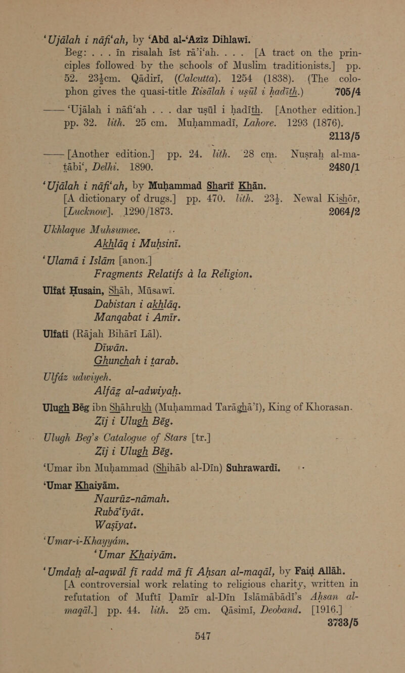 ‘Ujalah i nafi‘ah, by ‘Abd al-‘Aziz Dihlawi. Beg: . . . in risalah ist ra’i‘ah.... [A tract on the prin- ciples followed: by the schools of Muslim traditionists.] pp. 52. 23hem. Qadiri, (Calcutta). 1254 (1838). (The colo- phon gives the quasi-title Risalah 1 usil 7 hadith.) ‘705 /4 —— ‘Ujalah i nafi‘ah . . . dar usil i hadith. [Another edition.] pp. 32. lith. 25 cm. Muhammadi, Lahore. 1293 (1876). 2113/5 —— [Another edition.] pp. 24. lth. 28 cm. Nusrah al-ma- tabi’, Delhi. 1890. ete 2480/1 ‘Ujdlah i nafi‘ah, by Muhammad Sharif Khan. [A dictionary of drugs.] pp. 470. lth. 234. Newal Kishor, oa [Lucknow]. 1290/1873. 2064/2 Ukhlaque Muhsumee. Akhlagq i Muhsini. ‘Ulama i Isldm [anon.] Fragments Relatifs a la Réligion. Uliat Husain, Shah, Misawi. . Dabistan 1 akhlag. Mangabat i Amir. Ulfati (Rajah Bihari Lal). Diwan. Ghunchah i tarab. Ulfdz udwiyeh. Alfaz al-adwiyah. Ulugh Bég ibn Shahrukh (Muhammad Taragha’l), King of Khorasan. Zij i Ulugh Bég. Ulugh Beg’s: Catalogue of Stars [tr.] Zij 1 Ulugh Bég. ‘Umar ibn Muhammad (Shihab al- Din) § Suhrawardi. ‘Umar Khaiyam. Nauritiz-namah. Rubd‘iyat. Wasiyat. ‘Umar-i-Khayyam. ‘Umar Khaiyam. ‘Umdah al-aqwal fi radd ma fi Ahsan al-magal, by Faid Allah. [A controversial work relating to religious charity, written in refutation of Mufti Damir al-Din Talamnabady s Ahsan al- maqal.] pp. 44. ith. 25 cm. Qéasimi, Deoband. [1916.] — 3783/5