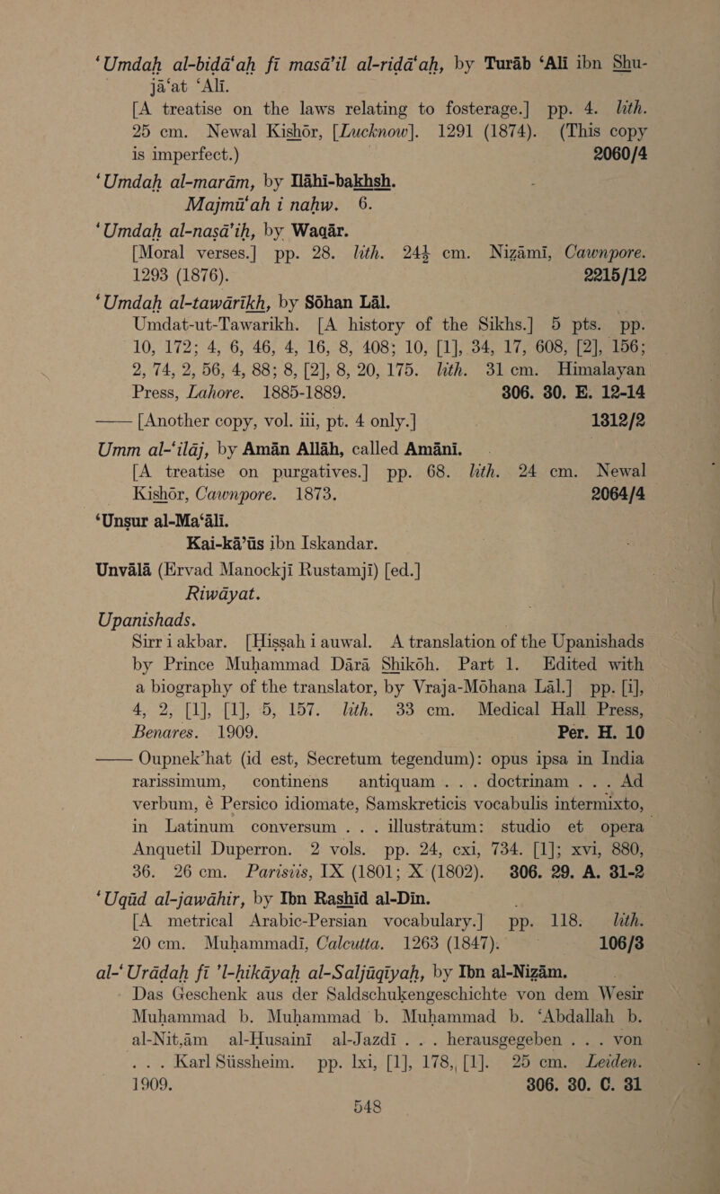 ‘Umdah al-bida‘ah fi masa il al-rida‘ah, by Turab ‘Ali ibn Shu- ja‘at “Ali. [A treatise on the laws relating to fosterage.] pp. 4. lith. 25 em. Newal Kishor, [Zucknow]. 1291 (1874). (This copy is imperfect.) | 2060/4 ‘Umdah al-maram, by Mlahi-bakhsh. Majmi‘ah i nahw. 6. ‘Umdah al-nasa’ih, by Waaar. [Moral verses.] pp. 28. lth. 244 cm. Nizami, Cawnpore. 1293 (1876). 2215/12 ‘Umdah al-tawarikh, by SShan Lal. , Umdat-ut-Tawarikh. [A history of the Sikhs.] 5 pts. pp. 10, 172; 4, 6, 46, 4, 16, 8, 408; 10, [1], 34, 17, 608, [2], 156; 2, 74, 2, 56, 4, 88; 8, [2], 8, 20,175. th. 31cm. Himalayan) Press, Lahore. 1885-1889. 306. 30. E. 12-14 —— [Another copy, vol. ii, pt. 4 only.] 1312/2 Umm al-‘ilaj, by Aman Allah, called Amani. [A treatise on purgatives.] pp. 68. lith. 24 cm. Newal Kishor, Cawnpore. 1873. 2064/4 ‘Unsur al-Ma‘ali. Kai-ka’iis ibn Iskandar. Unvala (Ervad Manockji Rustamji) [ed.] Riwayat. Upanishads. Sirriakbar. [Hissahiauwal. A translation of the Upanishads by Prince Muhammad Dara Shikoh. Part 1. Hdited with a biography of the translator, by Vraja-Mohana Lal.] pp. [i], 4, 2, (1), [1], 5,. 157. lath. . 33--cm.e Medical Halas: Benares. 1909. | Per. H. 10 Oupnek’hat (id est, Secretum tegendum): opus ipsa in India rarissimum, continens antiquam ... doctrinam... Ad verbum, é Persico idiomate, Samskreticis vocabulis intermixto, in Latinum conversum .. . illustratum: studio et opera Anquetil Duperron. 2 vols. pp. 24, exi, 734. [1]; xvi, 880, 36. 26cm. Parisis, IX (1801; X (1802). 306. 29. A. 31-2 ‘Uqid al-jawahir, by Ibn Rashid al-Din. | [A metrical Arabic-Persian vocabulary.] pp. 118. lith. 20 cm. Muhammadi, Calcutta. 1263 (1847). ~ ~— 1106/8 al-' Uradah fi ’l-hikayah al-Saljagqiyah, by Ibn al-Nizém. Das Geschenk aus der Saldschukengeschichte von dem Wesir Muhammad b. Muhammad b. Muhammad b. ‘Abdallah b.  al-Nit,am al-Husaini al-Jazdi... herausgegeben . . . von .. . Karl Siissheim. pp. Ixi, [1], 178,, [1]. 25 em. Lezden. 1909. 306. 80. C. 31