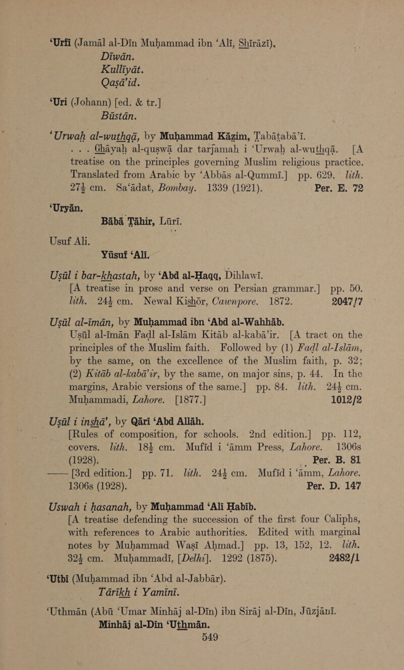 ‘Urfi (Jamal al-Din Muhammad ibn ‘Ali, Shirazi), Diwan. : Kulliyat. Qasa’id. ‘Uri (Johann) [ed. &amp; tr.] Buastan. ‘Urwah al-wuthgd, by Muhammad Kazim, Tabataba’i. . . . Ghayah al-quswa dar tarjamah i ‘Urwah al-wuthqa. [A treatise on the principles governing Muslim religious practice. Translated from Arabic by ‘Abbas al-Qummi.] pp. 629. Lith. 274 cm. Sa‘adat, Bombay. 1339 (1921). Per. E. 72 ‘Uryan. . Baba Tahir, Liri. Usuf Ali. Yusuf ‘Ali. Usual i bar-khastah, by ‘Abd al-Haqa, Dihlawi. [A treatise in prose and verse on Persian grammar.| pp. 50. ith. 244 cm. Newal Kishor, Cawnpore. 1872. 2047 {7 Usil al-imadn, by Muhammad ibn ‘Abd al-Wahhab. Usual al-iman Fadl al-Islam Kitab al-kaba’ir. [A tract on the principles of the Muslim faith. Followed by (1) Fadl al-Islam, by the same, on the excellence of the Muslim faith, p. 32; (2) Katab al-kaba’ur, by the same, on major sins, p. 44. In the margins, Arabic versions of the same.] pp. 84. lth. 244 cm. Muhammadi, Lahore. [1877.] | 1012/2 Usal i inshd’, by Qari ‘Abd Allah. [Rules .of composition, for schools.. 2nd edition.] pp. 112, covers. lith. 184 cm. Mufid i ‘amm Press, Lahore. 1306s (1928). _ Per. B. 81 —— [8rd edition.] pp. 71. lth. 244 cm. Mufid i ‘amm, Lahore. 1306s (1928). 7 Per. D. 147 _Uswah i hasanah, by Muhammad ‘Ali Habib. [A treatise defending the succession of the first four Caliphs, with references to Arabic authorities. Edited with marginal notes by Muhammad Wasi Ahmad.] pp. 13, 152, 12. lith. 324 cm. Muhammadi, [Delhi]. 1292 (1875). 2482/1 ‘Uthi (Muhammad ibn “Abd al-Jabbar). _ Tarikh t Yamini. ‘Uthman (Abi ‘Umar Minhaj al-Din) ibn Siraj al-Din, Jiizjaui. Minhaj al-Din ‘Uthman.