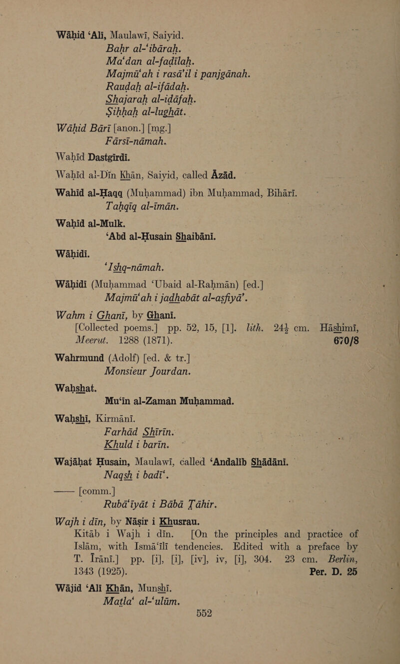 Wahid ‘Ali, Maulawi, Saiyid. Bahr al-‘ibarah. Ma‘dan al-fadilah. Majmit‘ah i rasa@’il i panjganah. Raudah al-ifadah. Shajarah al-idafah. Sthhah al-lughat. Wahid Bari [anon.| [mg.] Farsi-namah. Wahid Dastgirdi. Wahid al-Din Khan, Saiyid, called Azad. Wahid al-Hagq (Muhammad) ibn Muhammad, Bihari. Tahqiq al-iman. Wahid al-Mulk. ‘Abd al-Husain Shaibani. Wahidi. *Ishq-nadmah. ~ Wahidi (Muhammad ‘Ubaid al-Rahman) [ed.] Majma‘ah 1 jadhabat al-asfiya’. Wahm i Ghani, by Ghani. . | | [Collected poems.] pp. 52, 15, [1]. lth. 244 cm. Hashimi, Meerut. 1288 (1871). it 670/8 Wahrmund (Adolf) [ed. &amp; tr.] | Monsieur Jourdan. Wahshat. Mu‘in al-Zaman Muhammad. Wahshi, Kirmani. Farhad Shirin. Khuld 1 barin. Wajahat Husain, Maulawi, called ‘Andalib Shadani. — Nagqsh i badi’. [comm. | | Rubdiyat i Baba Tahir. Wajh i din, by Nasir i Khusrau. Kitab i Wajh idm. [On the principles and practice of Islam, with Isma‘ili tendencies. Edited with a preface by Tyrant |= pp. sale ctiled| ieee Ci, 304. 23 cm. Berlin, 1343 (1925). Per. D. 25 Wajid ‘Ali Khan, Munshi. Matla‘ al-‘uliim. 