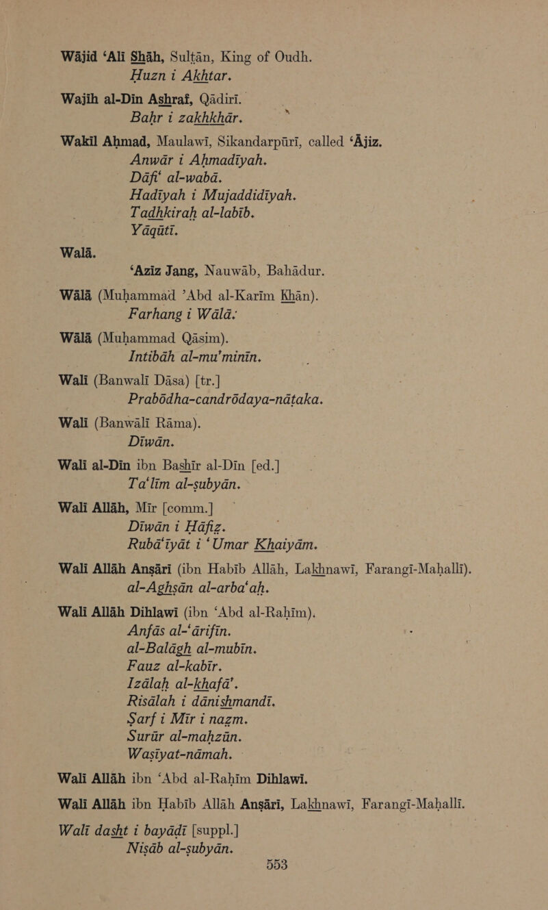 Wajid ‘Ali Shah, Sultan, King of Oudh. Huzn i Akhtar. Wajih al-Din Ashraf, Qadiri. Bahr ti zakhkhar. : Wakil Ahmad, Maulawi, Sikandarpiri, called ‘Ajiz. Anwar t Ahmadiyah. ~ Daf’ al-wabd. Hadiyah 1 Mujaddidiyah. Tadhkirah al-labib. | Yaquti. Wala. ‘Aziz Jang, Nauwab, Bahadur. Wala (Muhammad Abd al-Karim Khan). Farhang i Wald, Wala (Muhammad Qasim). Intibah al-mu’minin. Wali (Banwali Dasa) [tr.] Prabodha-candrédaya-nataka. Wali (Banwali Rama). Diwan. Wali al-Din ibn Bashir al-Din [ed.] Ta'‘lim al-subydn. Wali Allah, Mir [comm. ] Diwan i Hafiz. Rubd‘iyat i ‘Umar Khaiyam. - Wali Allah Ansari (ibn Habib Allah, Lakhnawi, Farangi-Mahalli). al-Aghsdn al-arba‘ah. Wali Allah Dihlawi (ibn ‘Abd al-Rahim). Anfas al-‘arifin. al-Balagh al-mubin. Fauz al-kabir. Izdlah al-khafa’. Risdlah i danishmandi. Sarf t Mir i nazm. Surur al-mahzin. Wasiyat-ndmah. Wali Allah ibn ‘Abd al-Rahim Dihlawi. 7 Wali Allah ibn Habib Allah Ansari, Lakhnawi, Farangi-Mahalli. Wali dasht i baydadi [suppl.] Nisab al-subyan.