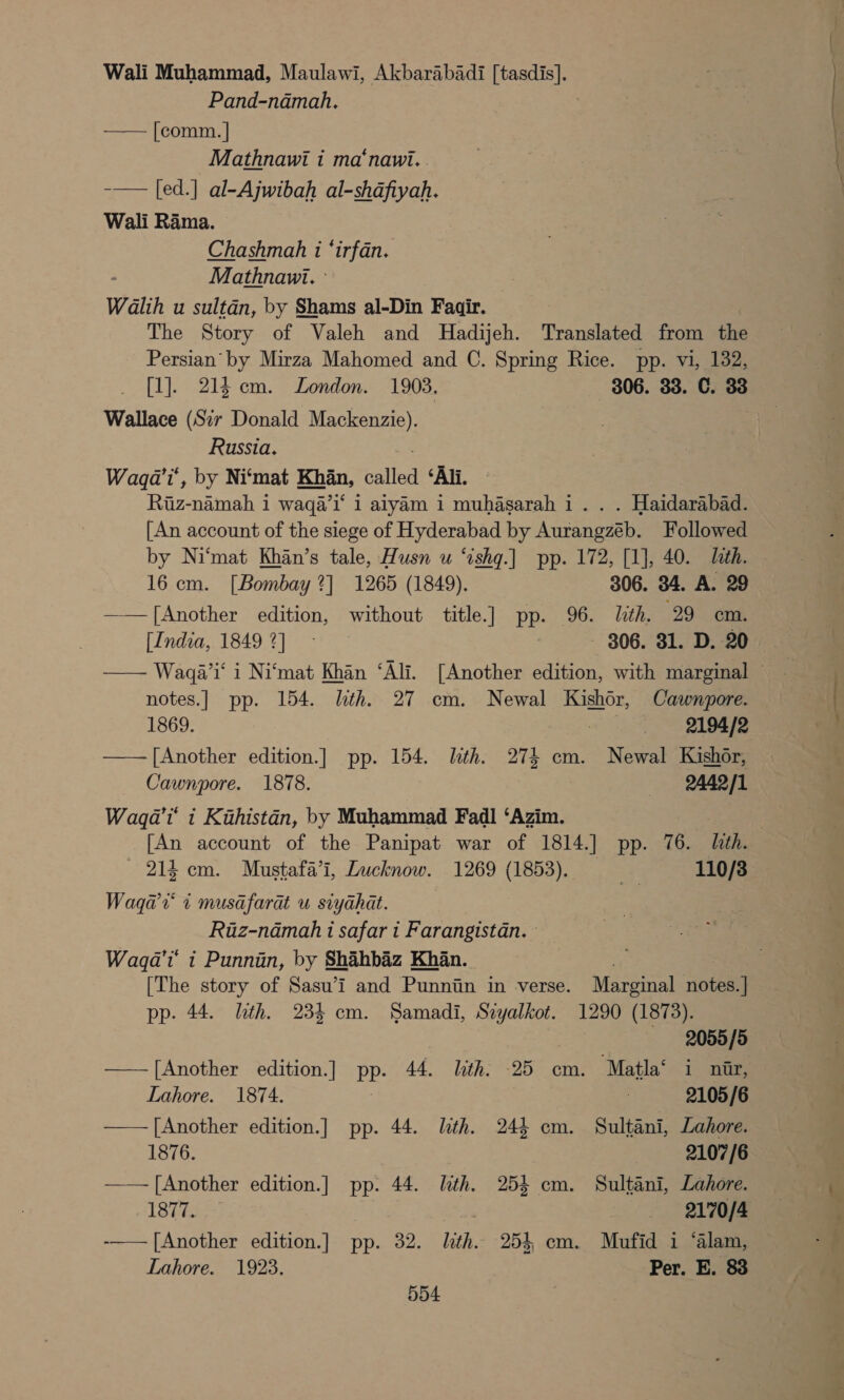 Wali Muhammad, Maulawi, Akbarabadi [tasdis]. Pand-namah. —— [comm. | Mathnawi i ma‘nawi.. -—— [ed.] al-Ajwibah al-shdfiyah. Wali Rama. Chashmah i ‘irfan. Mathnawi. Walih u sultan, by Shams al-Din Faair. The Story of Valeh and Hadijeh. Translated from the Persian’ by Mirza Mahomed and C. Spring Rice. pp. vi, 132, [1]. 21} cm. London. 1903, 306. 33. C. 33 Wallace (Sir Donald Mackenzie). vas Russia. Waqa'i’, by Ni‘mat nat called ‘All. ae namah i waqa’i‘ 1 alyam 1 muhasarah i. . . Haidarabad. [An account of the siege of Hyderabad by Aurangzeb. Followed by Ni‘mat Khan’s tale, Husn wu “ishq.| pp. 172, [1], 40. Lith. 16 cm. [Bombay 2] 1265 (1849). 306. 34. A: 29 ——|[Another edition, without title] pp. 96. lth. 29 cm. [India, 18492] - — - 306. 31. D. 20 notes.] pp. 154. lith. 27 cm. Newal Kishor, Cawnpore. 1869. ; 2194/2 —— [Another edition.] pp. 154. lth. 274 cm. Newal Kishor, Cawnpore. 1878. SARC. Waqa’i' i Kihistan, by Muhammad Fadl ‘Azim. | [An account of the Panipat war of 1814.] pp. 76. lth. ' 214 cm. Mustafa’i, Lucknow. 1269 (1853). . 110/83 Waqa’v' 1 musafarat u siyahat. Riaz-nadmah i safar i Farangistan. Wagqa’i' i Punnin, by Shahbaz Khan. . | [The story of Sasu’i and Punniin in verse. Marginal notes.] pp. 44. lth. 233 cm. Samadi, Siyalkot. 1290 (1873). 2055/5 —[Another edition. ] PP- 44, lath: -25 cm. “Matla‘ i nar, Lahore. 1874. 2105/6 [Another edition.] pp. 44. lith. 244 em. Sultani, Lahore. 1876. 2107/6 —— [Another edition.] pp. 44. lth. 254 cm. Sultani, Lahore. 1877. 2170/4 -—— [Another edition.] pp. 32. lith. 253, cm. Mufid i ‘alam, Lahore. 1923. Per. E. 83