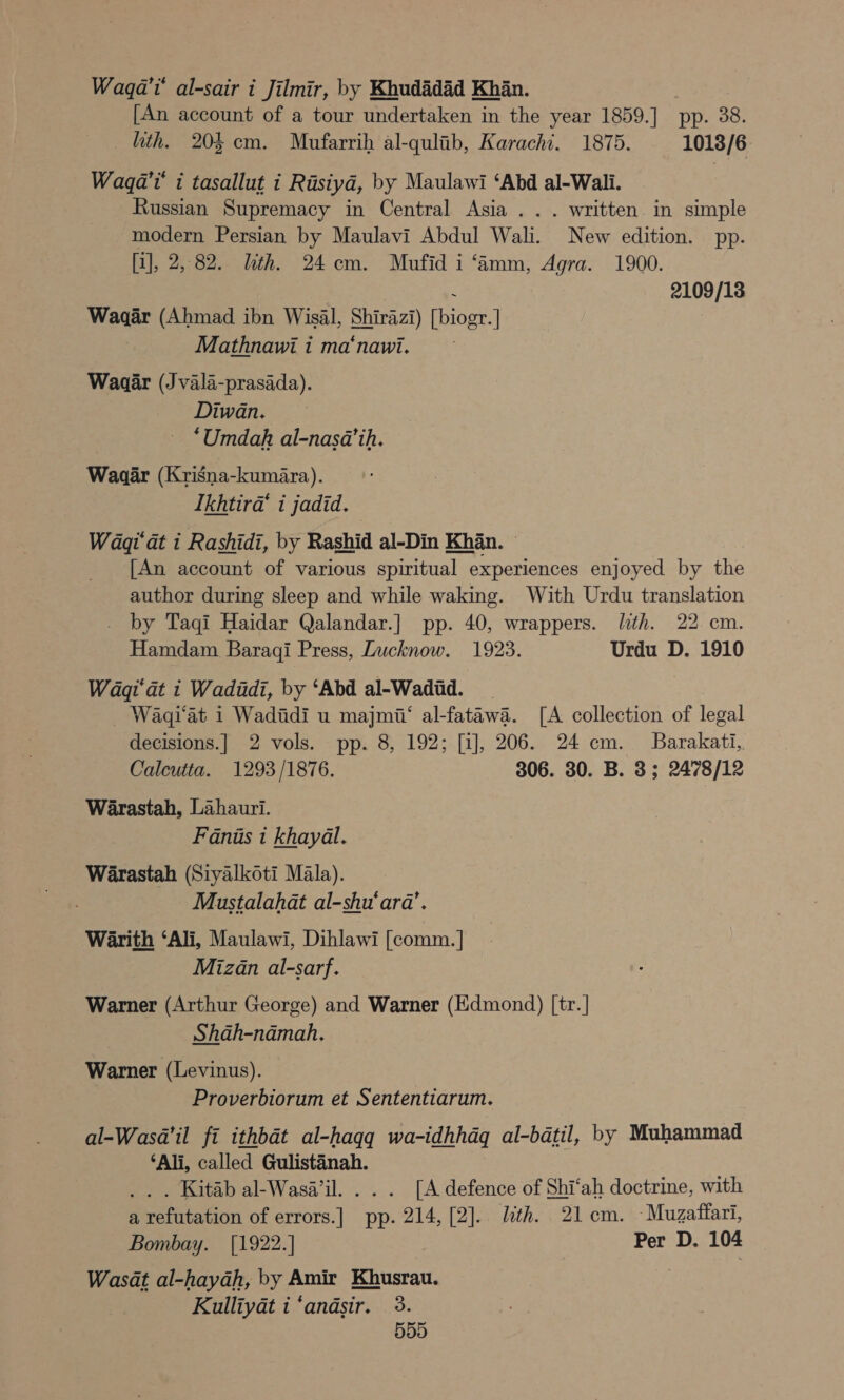 Wagqa't' al-sair i Jilmir, by Khudadad Khan. [An account of a tour undertaken in the year 1859.] pp. 38. hth. 203 cm. Mufarrih al-qulib, Karachi. 1875. 1013/6 Waqa’'t’ i tasallut i Rasiya, by Maulawi ‘Abd al-Wali. Russian Supremacy in Central Asia... written in simple modern Persian by Maulavi Abdul Wali. New edition. pp. [a], 2,82. hth. 24 cm. Mufid i ‘Aamm, Agra. 1900. 3 2109/18 Waaar (Ahmad ibn Wisal, Shirazi) [biogr.] | Mathnawi i ma‘nawi. Waaar (Jvala-prasada). Diwan. ‘Umdah al-nasa’ih. Waaar (Krisna-kumara). Ikhtira‘ i jadid. Waqi at i Rashidi, by Rashid al-Din Khan. © [An account of various spiritual experiences enjoyed by the author during sleep and while waking. With Urdu translation . by Taqi Haidar Qalandar.] pp. 40, wrappers. lth. 22 cm. Hamdam Baraqi Press, Lucknow. 1923. Urdu D. 1910 Wagqi'dt i Wadadi, by ‘Abd al-Wadid. _ Waqi‘at 1 Wadidi u majmii‘ al-fatawa. [A collection of legal decisions.] 2 vols. pp. 8, 192; [i], 206. 24 cm. Barakati, Calcutta. 1293/1876. 306. 30. B. 3; 2478/12 Warastah, Lahauri. Faniis 1 khayal. Warastah (Siyalkoti Mala). Mustalahat al-shu‘ara’. Warith ‘Ali, Maulawi, Dihlawi [comm. | Mizan al-sarf. Warner (Arthur George) and Warner (Edmond) [tr.] Shah-namah. Warner (Levinus). Proverbiorum et Sententiarum. al-Wasa’il fi ithbat al-haqq wa-idhhdq al-batil, by Muhammad ‘Ali, called Gulistanah. _. . Kitab al-Wasa’il. .. . [A defence of Shi‘ah doctrine, with a refutation of errors.] pp. 214, [2]. lth. 21cm. -Muzatfari, Bombay. [1922.] Per D. 104 Wasat al-hayah, by Amir Khusrau. Kulliyat i ‘andsir. 3.