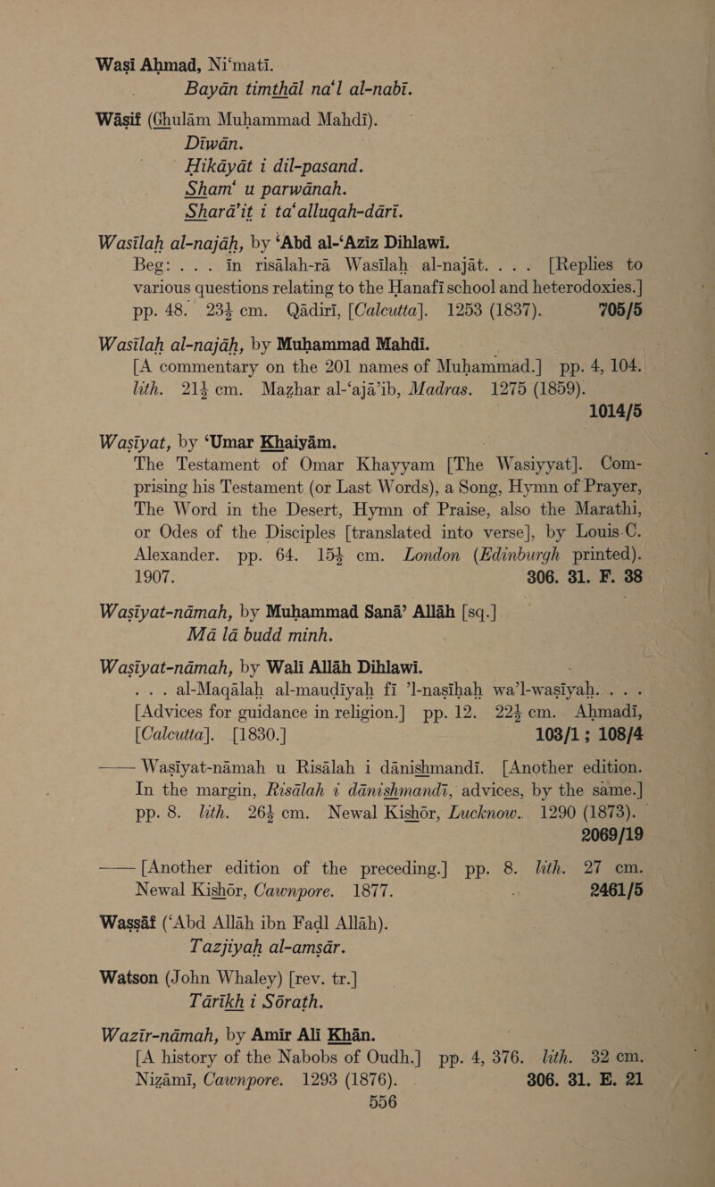 Wasi Ahmad, Ni‘mati. Bayan timthal na‘l al-nabi. Wasif (Ghulam Muhammad HEN, Diwan. Hikayat 1 dil-pasand. Sham’ u parwanah. Shara’it i ta‘allugah-dari. Wasilah al-najah, by ‘Abd al-‘Aziz Dihlawi. Beg: ... in risalah-ra Wasilah al-najat.... [Replies to various questions relating to the Hanafi school and heterodoxies. | pp. 48. 234 cm. Qadiri, [Calcutta]. 1253 (1837). 705/5 Wasilah al-najah, by Muhammad Mahdi. [A commentary on the 201 names of Muhammad.] pp. 4, 104. ith. 214 cm. Mazhar al-‘aja’ib, Madras. 1275 (1859). (1014/5 Wasiyat, by ‘Umar Khaiyam. The Testament of Omar Khayyam The Wasiyyat]. Com- prising his Testament (or Last Words), a Song, Hymn of Prayer, The Word in the Desert, Hymn of Praise, also the Marathi, or Odes of the Disciples [translated into verse], by Louis-C. 1907. 306. 31. F. 38 Wasiyat-ndmah, by Muhammad Sana’ Allah [sq.]. Ma la budd minh. Wasiyat-namah, by Wali Allah Dihlawi. . al-Maqalah al- -maudiyah fi ’Il-nasihah wa’l- waaiyebee [Advices for guidance in religion.] pp. 12. 224 cm. Alma [Calcutta]. [1830.] 1038/1; 108/4 —— Wasiyat-namah u Risalah i danishmandi. [Another edition. In the margin, Risalah i danishmandi, advices, by the same.] pp. 8. lth. 264 cm. Newal Kishor, Lucknow. 1290 (1873). 2069/19 —— [Another edition of the preceding.] pp. 8. lth. 27 cm. Newal Kishor, Cawnpore. 1877. 2461/5 Wassaf (‘Abd Allah ibn Fadl Allah). Tazjiyah al-amsar. Watson (John Whaley) [rev. tr.] Tarikh i Sorath. Wazir-namah, by Amir Ali Khan. [A history of the Nabobs of Oudh.] pp. 4, 376. ith. 32 em. Nizami, Cawnpore. 1293 (1876). 306. 31. E. 21