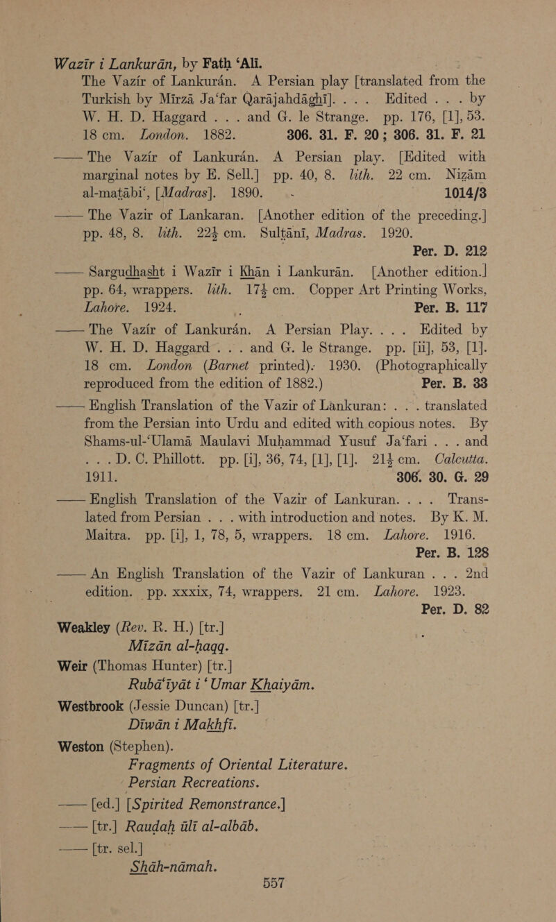 Wazir i Lankurdn, by Fath ‘Ali. xi The Vazir of Lankuran. A Persian play [translated from the - Turkish by Mirza Ja‘far Qarajahdaghi].... Edited... by W. H. D. Haggard . . . and G. le Strange. pp. 176, [1], 53. 18 cm. London. 1882. 306. 31. F. 20; 306. 31. F. 21 ——The Vazir of Lankuran. A Persian play. [Edited with marginal notes by E. Sell.] pp. 40, 8. lth. 22 cm. Nizam al-matabi‘, [Madras]. 1890. : 1014/38 — The Vazir of Lankaran. [Another edition of the preceding.] pp. 48, 8. lth. 224m. Sultani, Madras. 1920. : Per. D. 212 —— Sargudhasht i Wazir i Khan i Lankuran. [Another edition.] pp. 64, wrappers. lith. 174 cm. Copper Art Printing Works, Lahore. 1924. Pers Be; 117 — The Vazir of Lankuran. A Persian Play. ... Edited by W. H. D. Haggard. .. and G. le Strange. pp. [i], 53, [1]. 18 cm. London (Barnet printed): 1930. (Photographically reproduced from the edition of 1882.) Per. B. 33 — English Translation of the Vazir of Lankuran: . . . translated from the Persian into Urdu and edited with copious notes. By Shams-ul-‘Ulama Maulavi Muhammad Yusuf Ja‘fari . . . and ...D.C. Phillott. pp. [1], 36, 74, [1], 1]. 214cm. Calcutta. 1911. 806. 30. G. 29 — English Translation of the Vazir of Lankuran.... Trans- lated from Persian . . . with introduction and notes. By K. M. Maitra. pp. [i], 1, 78, 5, wrappers. 18cm. Lahore. 1916. Per. B. 128 — An English Translation of the Vazir of Lankuran ... 2nd edition. pp. xxxix, 74, wrappers. 21cm. Lahore. 1923. Per. D. 82 Weakley (Rev. R. H.) [tr.] Mizan al-haqq. Weir (Thomas Hunter) [tr.] Rubd‘tyat i ‘Umar Khaiydm. Westbrook (Jessie Duncan) [tr.] Diwan 1 Makhfi. Weston (Stephen). Fragments of Oriental Literature. Persian Recreations. [ed.] [Spirited Remonstrance.] —— |[tr.] Raudah ili al-albab. -—_— [tr. sel.] Shah-namah. 