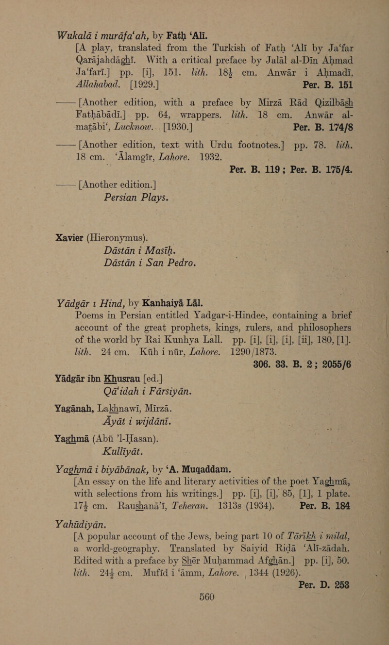 Wukala i murafa‘ah, by Fath ‘Ali. [A play, translated from the Turkish of Fath ‘Ali by Ja‘far Qarajahdaghi. With a critical preface by Jalal al-Din Ahmad Ja‘fari.] pp. [a], 151. lth. 184 cm. Anwar i Ahmadi, Allahabad. [1929.] } Per. B. 151 —— [Another edition, with a preface by Mirza Rad Qizilbash Fathabadi.] pp. 64, wrappers. lth. 18 cm. Anwar al- matabi‘, Lucknow... [1930.] 3 Per. B. 174/8 ——— [Another edition, text with Urdu footnotes.] pp. 78. lith. 18cm. ‘Alamgir, Lahore. 1932. Per. B. 119; Per. B. 175/4. —— [Another edition. ] Persian Plays. Xavier (Hieronymus). Dastan i Masih. Dastdn i San Pedro. Yddgar 1 Hind, by Kanhaiya Lal. | Poems in Persian entitled Yadgar-i-Hindee, containing a brief account of the great prophets, kings, rulers, and philosophers of the world by Rai Kunhya Lall. pp. [1], [1], [1], [11], 180, [1]. hth. 24cm. Kihinir, Lahore. 1290/1873. 306. 33. B. 2; 2055/6 Yadgar ibn Khusrau [ed. | —Qa‘idah 1 Farsiyan. Yaganah, Lakhnawi, Mirza. Ayat i wijddani. Yaghma (Abii ’l-Hasan). Kulliyat. Yaghma 1 biyabanak, by ‘A. Mugaddam. | [An essay on the life and literary activities of the poet Yaghma, with selections from his writings.] pp. [1], [1], 85, [1], 1 plate. 174 cm. Raushana’i, Teheran. 1313s (1934). . Per. B. 184 Yahidiyan. / [A popular account of the Jews, being part 10 of Tarikh 7 milal, a world-geography. Translated by Saiyid Rida “Ali-zadah. Edited with a preface by Shér Muhammad Afghan.] pp. [1], 50. ith. 244 cm. Mufidi‘amm, Lahore. , 1344 (1926). Per. D. 258