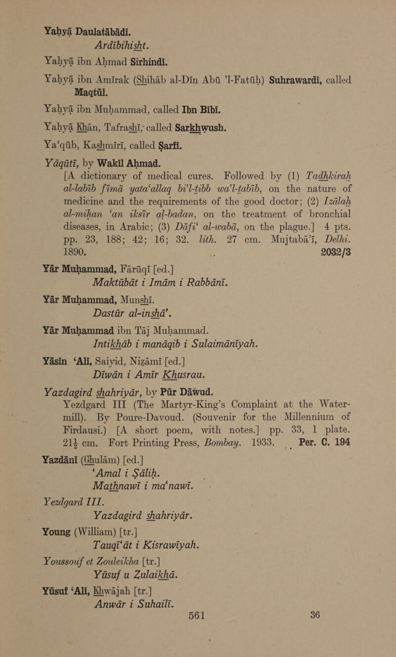 Yahya Daulatabadi. Ardibthisht. Yahya ibn Ahmad Sirhindi. Yahya ibn Amirak (Shihab al-Din Abi ’l-Fatih) Suhrawardi, called Maatil. | Yahya ibn Muhammad, called Ibn Bibi. Yahya Khin, Tafrashi; called Sarkhwush. Ya‘qiib, Kashmiri, called Sarfi. Yaqiti, by Wakil Ahmad. [A dictionary of medical cures. Followed by (1) Tadhkirah al-labib fima yata‘allag bi'l-tibb wa’l-tabib, on the nature of medicine and the requirements of the good doctor; (2) Izalah al-mihan ‘an iksir al-badan, on the treatment of bronchial diseases, in Arabic; (3) Daft‘ al-waba, on the plague.] 4 pts. pp. 23, 188; 42; 16; 32. lth. 27 cm. Mujtaba’i, Delhi. 1890. a 2032/3 Yar Muhammad, Fariqi [ed.] me Maktibat i Imam 1 Rabbani. Yar Muhammad, Munshi. Dastir al-insha’. Yar Muhammad ibn Taj Muhammad. Intikhab i mandqib 1 Sulaimdniyah. Yasin ‘Ali, Satyid, Nizami [ed.] Diwan i Amir Khusrau. Yazdagird shahriyar, by Pir Dawud. Yezdgard III (The Martyr-King’s Complaint at the Water- mill). By Poure-Davoud. (Souvenir for the Millennium of Firdausi.) [A short poem, with notes.] pp. 33, 1 plate. 214 cm. Fort Printing Press, Bombay. 1933. _ Per. C. 194 Yazdani (Ghulam) [ed.] ‘Amal i Salih. Mathnawi i ma‘nawi. Yeedgard III. Yazdagird shahriyar. Young (William) [tr.] _ Taugi’at i Kisrawiyah. Youssouf et Zouleikha [tr.] Yasuf u Zulaikha. Yusuf ‘Ali, Khwajah [tr.] Anwar i Suhaili.