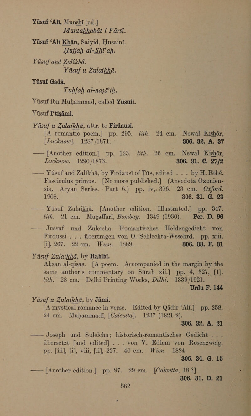 Yiisuf ‘Ali, Munshi [ed.] Muntakhabat i Farsi. Yusuf ‘Ali Khan, Saiyid, Husaini. Hujjah al-Shi‘ah. Yisuf and Zalikhd. Yusuf u Zulaikhda. Yusuf Gada. Tuhfah al-nasa’ih. Yisuf ibn Muhammad, called Yisufi. Yusuf I‘tisimi. Yasuf u Zulaikhd, attr. to Firdausi. | . [A romantic poem.] pp. 295. lith. 24 cm. Newal Kishor, [Lucknow]. 1287/1871. 306. 32. A. 37 —— [Another edition.] pp. 123. lith. 26 cm. Newal Kishor, Lucknow. 1290/1873. 306. 31. C. 27/2 . — Yusufand Zalikha, by Firdausi of Tus, edited .. . by H. Ethé. Fasciculus primus. [No more published.] (Anecdota Oxonien- sia. Aryan Series. Part 6.) pp. iv, 376. 23 cm. Ozford. — Yusuf Zulaikha. [Another edition. Illustrated.] pp. 347. ith. 21 cm. Muzaffari, Bombay. 1349 (1930). Per. D. 96 ——Jussuf und Zuleicha. Romantisches Heldengedicht von Firdussi . . . itibertragen von O. Schlechta-Wssehrd. pp. xii, [i], 267. 22cm. Wien. 1889. 306. 33. F. 31 Yasuf Zulaikha, by Habibi. | Ahsan al-qisas. [A poem. Accompanied in the margin by the same author’s commentary on Sirah xii.] pp. 4, 327, [1]. lith. 28cm. Delhi Printing Works, Delhi. 1339/1921. Urdu F. 144 Yusuf u Zulaikhd, by Jami. [A mystical romance in verse. Edited by Qadir ‘Ali.] pp. 258. 24 cm. Muhammadi, [Calcutta]. 1237 (1821-2). . 306. 32. A. 21 Joseph und Suleicha; historisch-romantisches Gedicht . . . iibersetzt [and edited]... von V. Edlem von Rosenzweig. pp. [ii], [2], viii, [1], 227. 40 cm. Wren. 1824. 806. 34. G. 15 —— [Another edition.] pp. 97. 29 cm. [Calcutta, 18 *] 306. 31. D. 21 