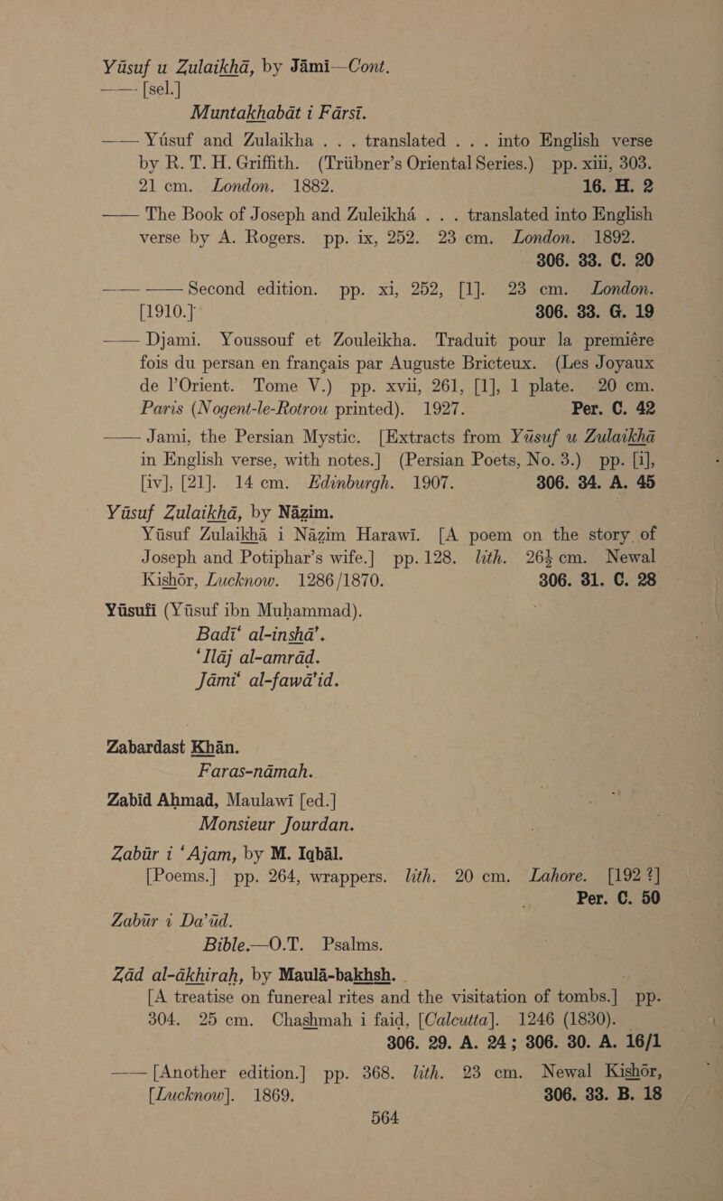 Yasuf u Zulaikha, by Jami—Cont. ——- [sel.] Muntakhabat i Farsi. —— Yusuf and Zulaikha .. . translated . . . into English verse by R. T. H. Griffith. (Triibner’s Oriental Series.) pp. xiii, 303. 21 cm. London. 1882. 16. H. 2 —— The Book of Joseph and Zuleikha . . . translated into English verse by A. Rogers. pp. ix, 252. 23 cm. London. 1892. 306. 33. C. 20 —— -——Second edition. pp. xi, 252, [1]. 23 cm. London. [1910.] 306. 33. G. 19 —— Djami. Youssouf et Zouleikha. Traduit pour la premiére — fois du persan en francais par Auguste Bricteux. (Les Joyaux de l’Orient. Tome V.) pp. xvii, 261, [1], 1 plate. 20 cm. Paris (Nogent-le-Rotrou printed). 1927. Per. C. 42 Jami, the Persian Mystic. [Extracts from Yusuf u Zulaikha in English verse, with notes.] (Persian Poets, No. 3.) pp. [i], [iv], [21]. 14cm. Edinburgh. 1907. 306. 34. A. 45 Yasuf Zulaikhad, by Nazim. Yusuf Zulaikha i Nazim Harawi. [A poem on the story. of Joseph and Potiphar’s wife.] pp.128. lth. 264cm. Newal — Kishor, Lucknow. 1286/1870. 306. 31. C. 28 Yisufi (Yisuf ibn Muhammad). Badi‘ al-inshda’. ‘Ilaj al-amrdd. Jami’ al-fawa’id.  Zabardast Khan. Faras-namah.. Zabid Ahmad, Maulawi [ed. | Monsieur Jourdan. Zabur i ‘Ajam, by M. Iqbal. [Poems.] pp. 264, wrappers. lith. 20 cm. Lahore. [192 4] Per. C. 50 Zabur + Daud. Bible-——O.T. Psalms. Zad al-akhirah, by Maulai-bakhsh. ~ [A treatise on funereal rites and the visitation of tombeite pp: 304. 25 cm. Chashmah i faid, [Calcutta]. 1246 (1830). : 306. 29. A. 24; 306. 30. A. 16/1 —— [Another edition.] pp. 368. lith. 23 cm. Newal Kishor, [Lucknow]. 1869. 306. 33. B. 18