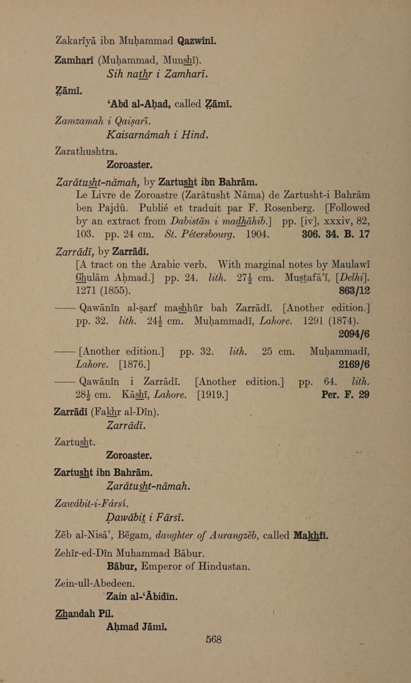 Zakariya ibn Muhammad Qazwini. Zamhari (Muhammad, Munshi). Sth nathr 1 Zamhari. Zami. ‘Abd al-Ahad, called Zami. ZLamzamah + Qarsarr. Kaisarndmah i Hind. Zarathushtra. Zoroaster. Zaratusht-namah, by Zartusht ibn Bahram. | Le Livre de Zoroastre (Zaratusht Nama) de Zartusht-i Bahram __ ben Pajdt. Publié et traduit par F. Rosenberg. [Followed — by an extract from Dabistan 1 madhahib.| pp. [iv], xxxiv, 82, 103. pp. 24cm. St. Pétersbourg. 1904. 306. 34. B. 17 Zarradi, by Zarradi. , , [A tract on the Arabic verb. With marginal notes by Maulawi Ghulam Ahmad.] pp. 24. lth. 274 cm. Mustafa’i, [Delhi]. 1271 (1855). 863/12 —— Qawanin al-sarf mashhir bah Zarradi. [Another edition.] pp. 82. lth. 244 cm. Muhammadi, Lahore. 1291 (1874). 2094/6 —— [Another edition.] pp. 32. lth. 25 cm. Muhammadi, Lahore. [1876.] 2169/6 ——Qawanin i Zarradi. [Another edition] pp. 64. lth. 284 cm. Kashi, Lahore. [1919.] Per. F. 29 Zarradi (Fakhr al-Din). | Zarradi. Zartusht. Zoroaster. Zartusht ibn Bahram. Zaratusht-ndmah. Lawdbu-1-Farst. Dawabit i Farsi. Zéb al-Nisa’, Begam, daughter of Aurangzéb, called Makhfi. Zehir-ed-Din Muhammad Babur. | Babur, Emperor of Hindustan. Zein-ull-Abedeen. ‘Zain al-‘Abidin. Zhandah Pil. / Ahmad Jami.