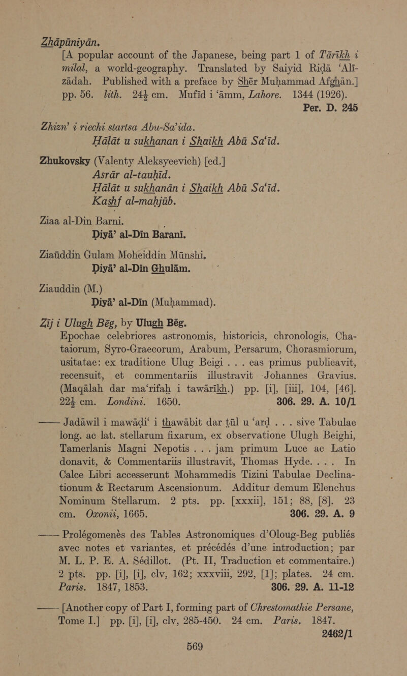 Zhapiniyan. [A popular account of the Japanese, being part 1 of Tarikh 1 milal, a world-geography. Translated by Saiyid Rida ‘Ali- zadah. Published with a preface by Sher Muhammad Afghan. | pp. 56. lth. 244 com. Mufidi‘amm, Lahore. 1344 (1926). Per. D. 245 Zhizw 1 riechi startsa Abu-Sa’ida. Halat u sukhanan i Shaikh Aba Sa‘id. Zhukovsky (Valenty Aleksyeevich) [ed.] Asrar al-tauhid. Halat u sukhandn i Shaikh Aba Sa‘id. Kashf al-mahjab. Ziaa al-Din Barni. Diya’ al-Din Barani. Ziatiddin Gulam Moheiddin Minshi. Diya’ al-Din Ghulam. Ziauddin (M.) Diya’ al-Din (Muhammad). Zij i Ulugh Bég, by Ulugh Bég. Epochae celebriores astronomis, historicis, chronologis, Cha- taiorum, Syro-Graecorum, Arabum, Persarum, Chorasmiorum, usitatae: ex traditione Ulug Beigi ... eas primus publicavit, recensuit, et commentaris illustravit Johannes Gravius. (Magalah dar ma‘rifah i wen) pp: [i], [iu], 104, [46]. 224 cm. Londim. 1650. 306. 29. A. 10/1 —— Jadawil 1 mawadi‘ i thawabit dar til u ‘ard... sive Tabulae long. ac lat. stellarum fixarum, ex observatione Ulugh Beighi, Tamerlanis Magni Nepotis...jam primum Luce ac Latio donavit, &amp; Commentariis illustravit, Thomas Hyde.... In Calce Libri accesserunt Mohammedis Tizini Tabulae Declina- tionum &amp; Rectarum Ascensionum. Additur demum Elenchus Nominum Stellarum. 2 pts. pp. [xxxu], 151; 88, [8]. 23 cm. Oxon, 1665. 306. 29. A. 9 —~—— Prolégomenés des Tables Astronomiques d’Oloug-Beg publiés avec notes et variantes, et précédés d’une introduction; par M. L. P. E. A. Sédillot. (Pt. I, Traduction et commentaire.) 2 pts. pp. [i], [i], clv, 162; xxxvin, 292, [1]; plates. 24 cm. Paris. 1847, 1853. 306. 29. A. 11-12 ——- [Another copy of Part I, forming part of Chrestomathie Persane, Tome I.] pp. [i], [i], clv, 285-450. 24cm. Paris. 1847. 2462/1