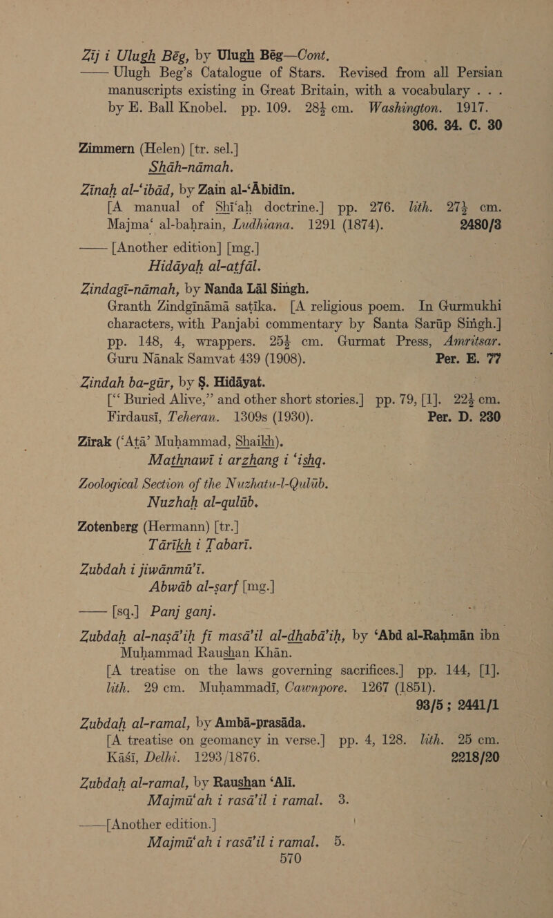 Zij i Ulugh Bég, by Ulugh Bég—Cont. et) —— Ulugh Beg’s Catalogue of Stars. Revised from all Persian manuscripts existing in Great Britain, with a vocabulary... . by E. Ball Knobel. pp. 109. 284 cm. Washington. 1917. 306. 34. C. 30 Zimmern (Helen) [tr. sel.] Shah-ndmah, Zinah al-‘ibad, by Zain al-‘Abidin. [A manual of Shi‘ah doctrine.]| pp. 276. lth. 27} cm. Majma‘ al-bahrain, Zudhiana. 1291 (1874). 2480/3 —— [Another edition] [mg.] Hidayah al-atfal. Zindagi-namah, by Nanda Lal Singh. Granth Zindginama satika. [A religious poem. In Gurmukhi characters, with Panjabi commentary by Santa Sarap Siigh.] pp. 148, 4, wrappers. 254 cm. Gurmat Press, Amritsar. Guru Nanak Samvat 439 (1908). Per. E. 77 _ Zindah ba-gir, by §. Hidayat. [‘‘ Buried Alive,” and other short stories. ] PP. 19a 294 cm. Firdausi, Teheran. 1309s (1930). : Per. D. 280 Zirak (‘Ata’ Muhammad, Shaikh), Mathnawi i arzhang i ‘ishq. Zoological Section of the Nuzhatu-l-Qulub. Nuzhah al-qulub. Zotenberg (Hermann) [tr. | Tarikh 1 [abari. Zubdah i jiwanmi’t. Abwab al-sarf [mg. |] [sq.] Panj ganj. Zubdah al-nasda’ih fi masa’il al-dhabda’ih, by ‘Abd al-Rahman ibn Muhammad Raushan Khan. [A treatise on the laws governing sacrifices.] pp. 144, [1]. ith. 29cm. Muhammadi, Cawnpore. 1267 (1851). ge 2441 /1  Zubdah al-ramal, by Amba-prasada. [A treatise on geomancy in verse.] pp. 4, 128. lth. 25 cm. Kasi, Delhi. 1293/1876. 2218/20 Zubdah al-ramal, by Raushan ‘Ali. Majmi‘ah i rasa’ili ramal. 3. —— Another edition. ] Majmi‘ah i rasa@’ili ramal. 5.