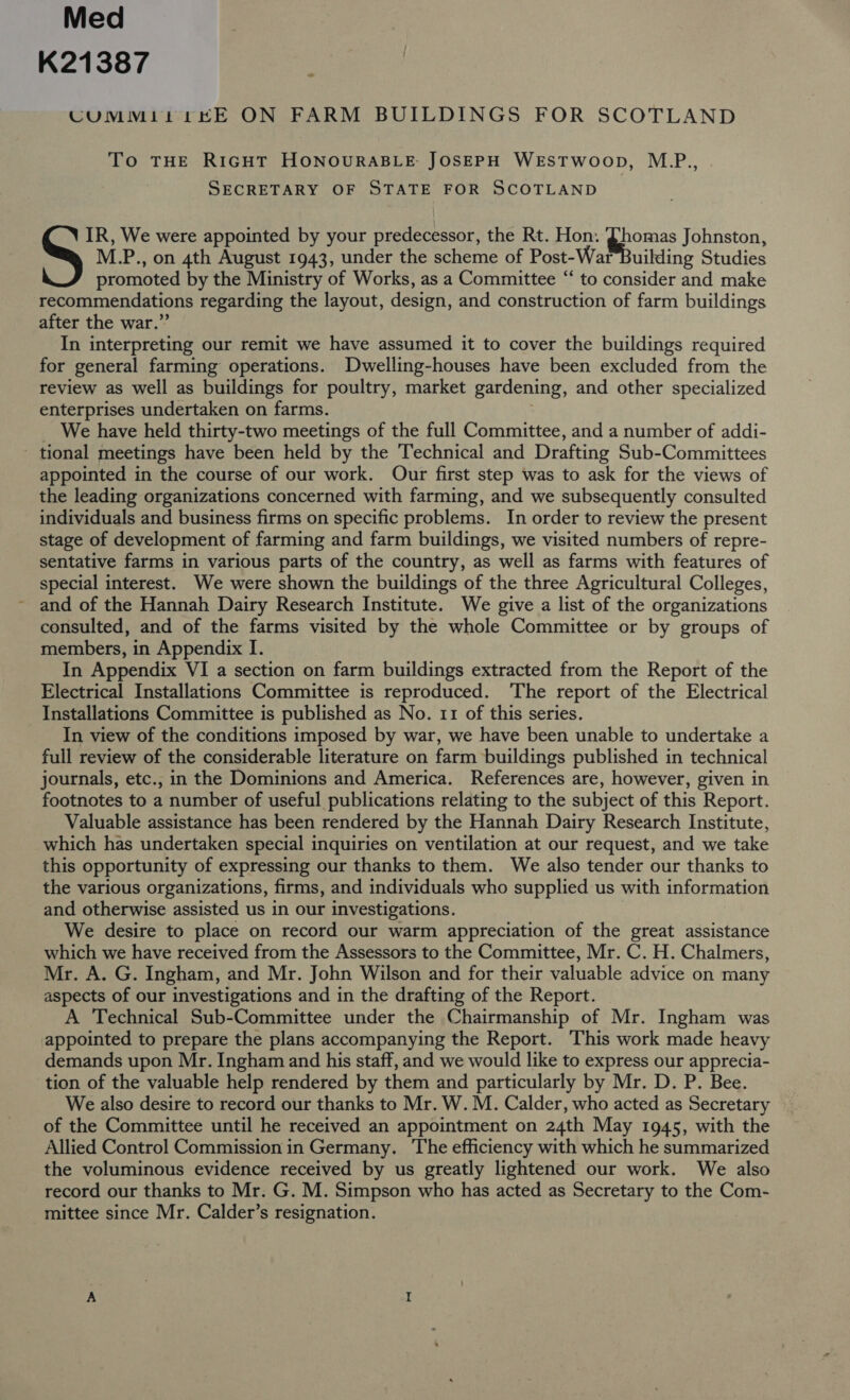 Med K21387 CUMM1itt KE ON FARM BUILDINGS FOR SCOTLAND « To THE RIGHT HONOURABLE: JOSEPH WESTWOOD, M.P., SECRETARY OF STATE FOR SCOTLAND M.P., on 4th August 1943, under the scheme of Post-War Building Studies promoted by the Ministry of Works, as a Committee “ to consider and make recommendations regarding the layout, design, and construction of farm buildings after the war.” In interpreting our remit we have assumed it to cover the buildings required for general farming operations. Dwelling-houses have been excluded from the review as well as buildings for poultry, market gardening, and other specialized enterprises undertaken on farms. _ We have held thirty-two meetings of the full Committee, and a number of addi- - tional meetings have been held by the Technical and Drafting Sub-Committees appointed in the course of our work. Our first step was to ask for the views of the leading organizations concerned with farming, and we subsequently consulted individuals and business firms on specific problems. In order to review the present stage of development of farming and farm buildings, we visited numbers of repre- sentative farms in various parts of the country, as well as farms with features of special interest. We were shown the buildings of the three Agricultural Colleges, ~ and of the Hannah Dairy Research Institute. We give a list of the organizations consulted, and of the farms visited by the whole Committee or by groups of In Appendix VI a section on farm buildings extracted from the Report of the Electrical Installations Committee is reproduced. The report of the Electrical Installations Committee is published as No. 11 of this series. In view of the conditions imposed by war, we have been unable to undertake a full review of the considerable literature on farm buildings published in technical journals, etc., in the Dominions and America. References are, however, given in footnotes to a number of useful publications relating to the subject of this Report. Valuable assistance has been rendered by the Hannah Dairy Research Institute, which has undertaken special inquiries on ventilation at our request, and we take this opportunity of expressing our thanks to them. We also tender our thanks to the various organizations, firms, and individuals who supplied us with information and otherwise assisted us in our investigations. We desire to place on record our warm appreciation of the great assistance which we have received from the Assessors to the Committee, Mr. C. H. Chalmers, Mr. A. G. Ingham, and Mr. John Wilson and for their valuable advice on many aspects of our investigations and in the drafting of the Report. A Technical Sub-Committee under the Chairmanship of Mr. Ingham was appointed to prepare the plans accompanying the Report. This work made heavy demands upon Mr. Ingham and his staff, and we would like to express our apprecia- tion of the valuable help rendered by them and particularly by Mr. D. P. Bee. We also desire to record our thanks to Mr. W. M. Calder, who acted as Secretary of the Committee until he received an appointment on 24th May 1945, with the Allied Control Commission in Germany. The efficiency with which he summarized the voluminous evidence received by us greatly lightened our work. We also record our thanks to Mr. G. M. Simpson who has acted as Secretary to the Com- mittee since Mr. Calder’s resignation. Si We were appointed by your predecessor, the Rt. Hon. Dhomas Johnston,