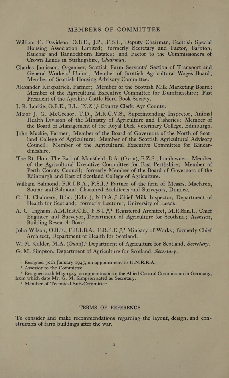 MEMBERS OF COMMITTEE William C. Davidson, O.B.E., J.P., .F.S.1., Deputy Chairman, Scottish Special Housing Association Limited; formerly Secretary and Factor, Barnton, Sauchie and Bannockburn Estates; and Factor to the Commissioners of Crown Lands in Stirlingshire, Chairman. Charles Jamieson, Organiser, Scottish Farm Servants’ Section of Transport and General Workers’ Union; Member of Scottish Agricultural Wages Board; Member of Scottish Housing Advisory Committee. Alexander Kirkpatrick, Farmer; Member of the Scottish Milk Marketing Board; Member of the Agricultural Executive Committee for Dumfriesshire; Past President of the Ayrshire Cattle Herd Book Society. J. R. Lockie, O.B.E., B.L. (N.Z.),1 County Clerk, Ayr County. Major J. G. McGregor, T.D., M.R.C.V.S., Superintending Inspector, Animal Health Division of the Ministry of Agriculture and Fisheries; Member of the Board of Management of the Royal Dick Veterinary College, Edinburgh. John Mackie, Farmer; Member of the Board of Governors of the North of Scot- land College of Agriculture; Member of the Scottish Agricultural Advisory Council; Member of the Agricultural Executive Committee for Kincar- dineshire. The Rt. Hon. The Earl of Mansfield, B.-A. (Oxon), F.Z.S., Landowner; Member of the Agricultural Executive Committee for East Perthshire; Member of Perth County Council; formerly Member of the Board of Governors of the Edinburgh and East of Scotland College of Agriculture. William Salmond, F.R.I.B.A., F.S.I.,4 Partner of the firm of Messrs. Maclaren, Soutar and Salmond, Chartered Architects and Surveyors, Dundee. C. H. Chalmers, B.Sc. (Edin.), N.D.A.,? Chief Milk Inspector, Department of Health for Scotland; formerly Lecturer, University of Leeds. A. G. Ingham, A.M.Inst.C.E., F.S.1.,?,4 Registered Architect, M.R.San.I., Chief Engineer and Surveyor, Department of Agriculture for Scotland; Assessor, Building Research Board. John Wilson, O.B.E., F.R.I.B.A., F.R.S.E.,?,4 Ministry of Works; formerly Chief Architect, Department of Health for Scotland. W. M. Calder, M.A. (Oxon), Department of Agriculture for Scotland, Secretary. G. M. Simpson, Department of Agriculture for Scotland, Secretary. 1 Resigned 30th January 1945, on appointment to U.N.R.R.A. 2 Assessor to the Committee. 3 Resigned 24th May 1945, on appointment to the Allied Control Commission in Germany, from which date Mr. G. M. Simpson acted as Secretary. 4 Member of Technical Sub-Committee. TERMS OF REFERENCE To consider and make recommendations regarding the layout, design, and con- struction of farm buildings after the war.