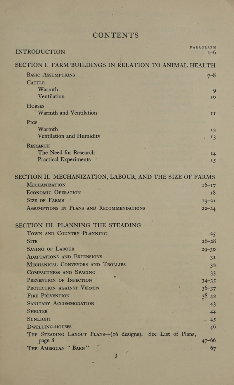 CONTENTS PARAGRAPH INTRODUCTION | cae SECTION I. FARM BUILDINGS IN RELATION TO ANIMAL HEALTH Basic ASSUMPTIONS 7-8 CATTLE Warmth 9 Ventilation ? IO Horses - Warmth and Ventilation II Pics Warmth 12 Ventilation and Humidity e273 RESEARCH The Need for Research 14 Practical Experiments 15 SECTION II. MECHANIZATION, LABOUR, AND THE SIZE OF FARMS MECHANIZATION 16-17 ECONOMIC OPERATION 18 SIZE OF FARMS 19-21 ASSUMPTIONS IN PLANS AND RECOMMENDATIONS 22-24 SECTION III. PLANNING THE STEADING TOWN AND COUNTRY PLANNING 25 SITE 26-28 SAVING OF LABOUR 29-30 ADAPTATIONS AND EXTENSIONS 31 MECHANICAL CONVEYORS AND 'TROLLIES fy COMPACTNESS AND SPACING 33 PREVENTION OF INFECTION ; 34-35 PROTECTION AGAINST VERMIN 36-37 FirE PREVENTION 38-42 SANITARY ACCOMMODATION 43 SHELTER 44 SUNLIGHT 45 DWELLING-HOUSES 46 Tue STEADING Layout PLans—(16 designs). See List of Plans, page 8 47-66 Tue AMERICAN “ BARN” ~ 67