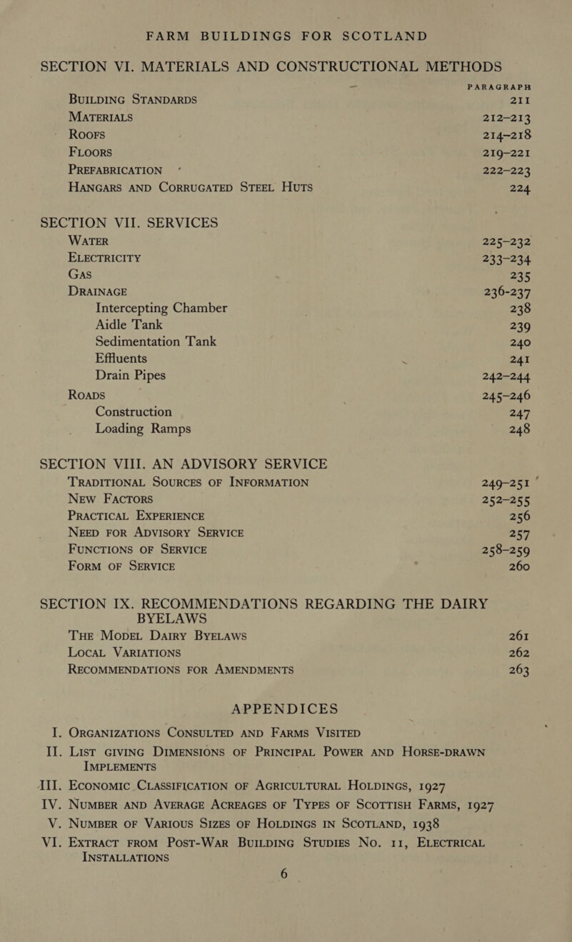BUILDING STANDARDS MartERIALS ROOFS FLoors PREFABRICATION HANGARS AND CORRUGATED STEEL HUTS SECTION VII. SERVICES WATER ELECTRICITY Gas DRAINAGE Intercepting Chamber Aidle ‘Tank Sedimentation Tank Effluents : Drain Pipes Roapbs Construction Loading Ramps SECTION VIII. AN ADVISORY SERVICE TRADITIONAL SOURCES OF INFORMATION NEw FAaAcTors PRACTICAL EXPERIENCE NEED FOR ADVISORY SERVICE FUNCTIONS OF SERVICE FORM OF SERVICE 211 212-213 214-218 219-221 222-223 224 225-232 233-234 235 236-237 238 239 240 241 242-244 245-246 247 248 249-251 © 252-255 256 257 258-259 260 BYELAWS THE MopeLt Dairy BYELAWwS LocaL VARIATIONS RECOMMENDATIONS FOR AMENDMENTS APPENDICES I. ORGANIZATIONS CONSULTED AND FARMS VISITED 261 262 263 IMPLEMENTS JII. Economic CLASSIFICATION OF AGRICULTURAL HOLDINGS, 1927 V. NUMBER OF VARIOUS SIZES OF HOLDINGS IN SCOTLAND, 1938 INSTALLATIONS