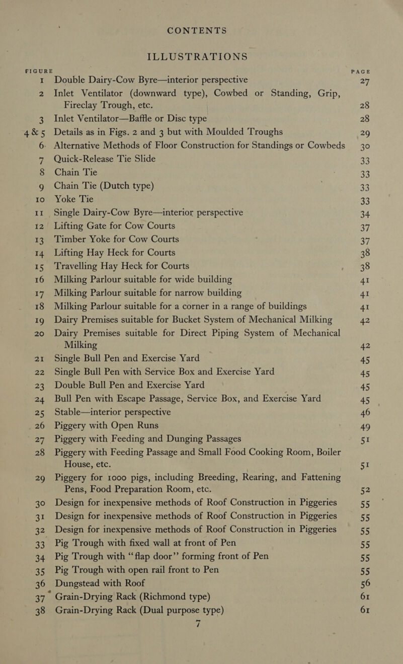 Cowl) oO 10 II 12 13 14 15 16 17 18 19 20 at spd 23 24 25 26 27 28 29 30 31 33 34 55 36 xe 38 CONTENTS ILLUSTRATIONS Double Dairy-Cow Byre—interior perspective Inlet Ventilator (downward type), Cowbed or Standing, Grip, Fireclay Trough, etc. Inlet Ventilator—Baffle or Disc type Details as in Figs. 2 and 3 but with Moulded Troughs Quick-Release Tie Slide Chain Tie Chain Tie (Dutch type) Yoke Tie Lifting Gate for Cow Courts Timber Yoke for Cow Courts Lifting Hay Heck for Courts Travelling Hay Heck for Courts Milking Parlour suitable for wide building Milking Parlour suitable for narrow building Milking Parlour suitable for a corner in a range of buildings Dairy Premises suitable for Bucket System of Mechanical Milking Dairy Premises suitable for Direct Piping System of Mechanical Milking Single Bull Pen and Exercise Yard Single Bull Pen with Service Box and Exercise Yard Double Bull Pen and Exercise Yard Bull Pen with Escape Passage, Service Box, and Exercise Yard Stable—interior perspective Piggery with Open Runs Piggery with Feeding and Dunging Passages Piggery with Feeding Passage and Small Food Cooking Room, Boiler House, etc. Piggery for 1000 pigs, including Breeding, Rearing, and Fattening Pens, Food Preparation Room, etc. Design for inexpensive methods of Roof Construction in Piggeries Design for inexpensive methods of Roof Construction in Piggeries Design for inexpensive methods of Roof Construction in Piggeries Pig Trough with fixed wall at front of Pen Pig Trough with “flap door’’ forming front of Pen Pig Trough with open rail front to Pen Dungstead with Roof Grain-Drying Rack (Richmond type) Grain-Drying Rack (Dual purpose type) / PAGE Ay 28 28 29 30 33 aA 33 33 34 a 37 38 38 4I 4I Al 42 42 45 45 45 45 46 49 51 51 52 55 ots 55 55 55 55 56 61 61