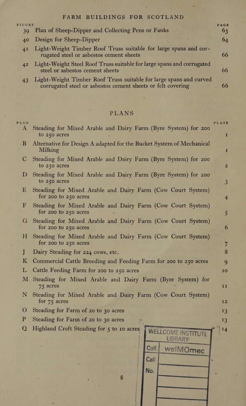 ag 40 41 42 43 PLAN yea A NAS Bee ee (oe mae) Plan of Sheep-Dipper and Collecting Pens or Fanks Design for Sheep-Dipper Light-Weight Timber Roof Truss suitable for ave spans and cor- rugated steel or asbestos cement sheets Light-Weight Steel Roof Truss suitable for large spans and corrugated steel or asbestos cement sheets Light-Weight Timber Roof Truss suitable for large spans and curved corrugated steel or asbestos cement sheets or felt covering PLANS Steading for Mixed Arable and Dairy Farm. (Byre System) for 200 to 250 acres Alternative for Design A ey for the Bucket System of Mechanical Milking Steading for Mixed Arable and Dairy Farm (Byre System) for 200 to 250 acres Steading for Mixed Arable and Dairy Farm (Byre System) for 200 to 250 acres Steading for Mixed Arable and Dairy Farm (Cow Court vec for 200 to 250 acres Steading for Mixed Arable and Dairy Farm (Cow Court System) for 200 to 250 acres Steading for Mixed Arable and Dairy Farm (Cow Court System) for 200 to 250 acres Steading for Mixed Arable and Dairy Farm (Cow Court System) for 200 to 250 acres Dairy Steading for 224 cows, etc. Commercial Cattle Breeding and Feeding Farm for 200 to 250 acres Cattle Feeding Farm for 200 to 250 acres Steading for Mixed Arable and Dairy Farm (Byre System) for 75 acres Steading for Mixed Arable and Dairy Farm (Cow Court eva for 75 acres Steading for Farm of 20 to 30 acres Steading for Farm of 20 to 30 acres c     Highland Croft Steading for 5 to 10 acres | WELLCOM TE | in re STM LIBRARY | | colt we! None    PAGE 64 66 66 LATE Oo ON Io Nf IZ 13 13 +)