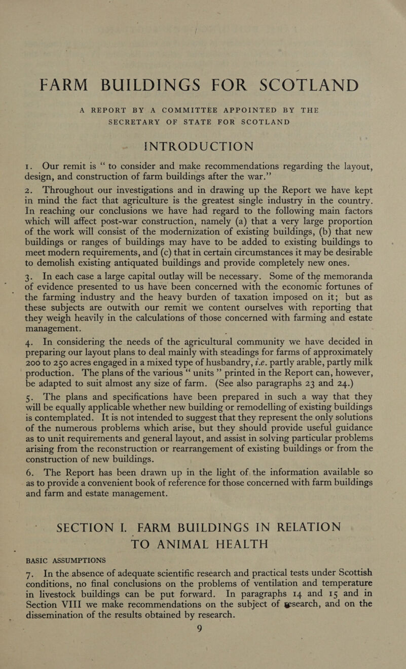 A REPORT BY A COMMITTEE APPOINTED BY THE SECRETARY OF STATE FOR SCOTLAND INTRODUCTION 1. Our remit is “to consider and make recommendations regarding the layout, design, and construction of farm buildings after the war.” ce 2. Throughout our investigations and in drawing up the Report we have kept in mind the fact that agriculture is the greatest single industry in the country. In reaching our conclusions we have had regard to the following main factors which will affect post-war construction, namely (a) that a very large proportion of the work will consist of the modernization of existing buildings, (b) that new buildings or ranges of buildings may have to be added to existing buildings to meet modern requirements, and (c) that in certain circumstances it may be desirable to demolish existing antiquated buildings and provide completely new ones. 3. In each case a large capital outlay will be necessary. Some of the memoranda of evidence presented to us have been concerned with the economic fortunes of the farming industry and the heavy burden of taxation imposed on it; but as these subjects are outwith our remit we content ourselves with reporting that they weigh heavily in the calculations of those concerned with farming and estate management. 4. In considering the needs of the agricultural community we have decided in preparing our layout plans to deal mainly with steadings for farms of approximately 200 to 250 acres engaged in a mixed type of husbandry, 7.e. partly arable, partly milk production. The plans of the various “‘ units’ printed in the Report can, however, be adapted to suit almost any size of farm. (See also paragraphs 23 and 24.) 5. The plans and specifications have been prepared in such a way that they will be equally applicable whether new building or remodelling of existing buildings is contemplated. It is not intended to suggest that they represent the only solutions of the numerous problems which arise, but they should provide useful guidance as to unit requirements and general layout, and assist in solving particular problems arising from the reconstruction or rearrangement of existing buildings or from the construction of new buildings. 6. The Report has been drawn up in the light of, the information available so as to provide a convenient book of reference for those concerned with farm buildings and farm and estate management. SECTION I. FARM BUILDINGS IN RELATION TO ANIMAL HEALTH : BASIC ASSUMPTIONS 7. Inthe absence of adequate scientific research and practical tests under Scottish conditions, no final conclusions on the problems of ventilation and temperature in livestock buildings can be put forward. In paragraphs 14 and 15 and in Section VIII we make recommendations on the subject of yesearch, and on the dissemination of the results obtained by research.