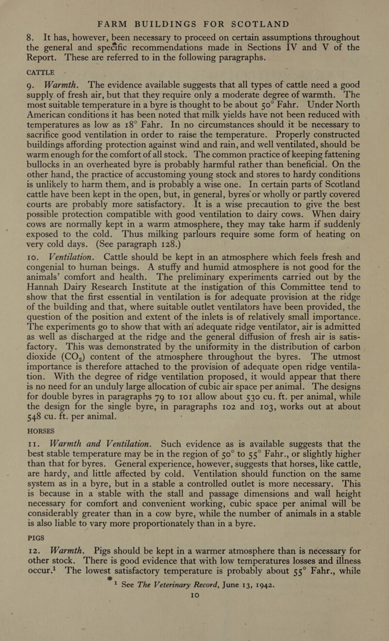 8. It has, however, been necessary to proceed on certain assumptions throughout the general and specific recommendations made in Sections IV and V of the Report. These are referred to in the following paragraphs. CATTLE 9. Warmth. The evidence available suggests that all types of cattle need a good supply of fresh air, but that they require only a moderate degree of warmth. The most suitable temperature in a byre is thought to be about 50° Fahr. Under North American conditions it has been noted that milk yields have not been reduced with temperatures as low as 18° Fahr. In no circumstances should it be necessary to sacrifice good ventilation in order to raise the temperature. Properly constructed buildings affording protection against wind and rain, and well ventilated, should be warm enough for the comfort of all stock. ‘The common practice of keeping fattening bullocks in an overheated byre is probably harmful rather than beneficial. On the other hand, the practice of accustoming young stock and stores to hardy conditions is unlikely to harm them, and is probably a wise one. In certain parts of Scotland cattle have been kept in the open, but, in general, byres or wholly or partly covered courts are probably more satisfactory. It is a wise precaution to give the best possible protection compatible with good ventilation to dairy cows. When dairy cows are normally kept in a warm atmosphere, they may take harm if suddenly exposed to the cold. Thus milking parlours sty some form of heating on very cold days. (See paragraph 128.) 10. Ventilation. Cattle should be kept in an atmosphere which feels fresh and congenial to human beings. A stuffy and humid atmosphere is not good for the animals’ comfort and health. The preliminary experiments carried out by the Hannah Dairy Research Institute at the instigation of this Committee tend to show that the first essential in ventilation is for adequate provision at the ridge of the building and that, where suitable outlet ventilators have been provided, the question of the position and extent of the inlets is of relatively small importance. The experiments go to show that with an adequate ridge ventilator, air is admitted as well as discharged at the ridge and the general diffusion of fresh air is satis- factory. ‘This was demonstrated by the uniformity in the distribution of carbon dioxide (CO,) content of the atmosphere throughout the byres. The utmost importance is therefore attached to the provision of adequate open ridge ventila- tion. With the degree of ridge ventilation proposed, it would appear that there is no need for an unduly large allocation of cubic air space per animal. The designs for double byres in paragraphs 79 to 101 allow about 530 cu. ft. per animal, while the design for the single byre, in pales 102 and 103, works out at about 548 cu. ft. per animal. HORSES 11. Warmth and Ventilation. Such evidence as is available suggests that the best stable temperature may be in the region of 50° to 55° Fahr., or slightly higher than that for byres. General experience, however, suggests that horses, like cattle, are hardy, and little affected by cold. Ventilation should function on the same system as in a byre, but in a stable a controlled outlet is more necessary. This is because in a stable with the stall and passage dimensions and wall height necessary for comfort and convenient working, cubic space per animal will be considerably greater than in a cow byre, while the number of animals in a stable is also liable to vary more proportionately than in a byre. PIGS 12. Warmth. Pigs should be kept in a warmer atmosphere than is necessary for other stock. There is good evidence that with low temperatures losses and illness occur.t The lowest satisfactory temperature is probably about 55° Fahr., while 1 See The Veterinary Record, June 13, 1942. IO