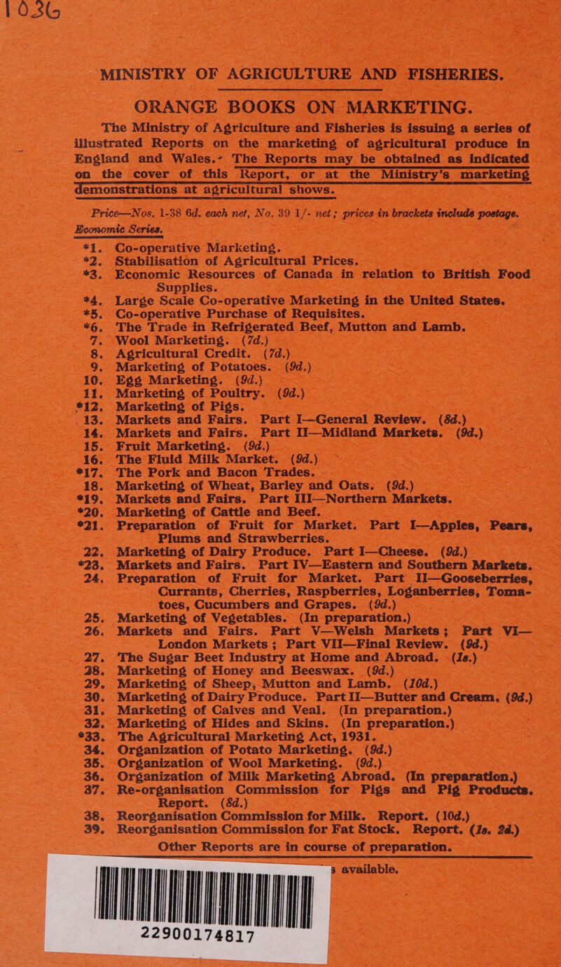 103  ORANGE BOOKS ON MARKETING. *1, *3. Co-operative Marketing. Economic Resources of Canada in relation to British Food Supplies. Large Scale Co- - operative Marketing in the United States. Co-operative Purchase of Requisites. ; The Trade in Refrigerated Beef, Mutton and Lamb. Agricultural Credit. (7d. ee Marketing of Potatoes. (9d. ) Marketing of Poultry. (9d.) Marketing of Pigs. | Markets and Fairs. Part I—General Review. (8d.) Markets and eee Pies 1I—Midland Markets. (9d.) Fruit Marketing. The Pork and Bacon Trades. — | Marketing of Wheat, Barley and Oats. (9d.) : Markets and Fairs. Part I1]—Northern Markets. Preparation of Fruit for Market. Part I—Apples, Pears, Plums and Strawberries. Marketing of Dairy Produce. Part I—Cheese. (9d.) Markets and Fairs. Part IV—Eastern and Southern Markets. Currants, Cherries, Raspberries, Loganberries, Toma- toes, Cucumbers and Grapes. (9d.)_ - London Markets; Part VII—Final Review. (9d.) ‘The Sugar Beet Industry at Home and Abroad. © (Ia.) Marketing of Honey and Beeswax. (9d.) ; Marketing of Sheep, Mutton and Lamb. (10d.) Marketing of Dairy Produce. Part Il—Butter and Cream. (9d.) Marketing of Calves and Veal. (In preparation.) The Agricultural Marketing Act, 1931. Organization of Potato Marketing. (9d.) Re-organisation Commission for Pigs and Pig Products. Report. (8d.) Reorganisation Commission for Milk. Report. (10d.) Reorganisation Commission for Fat Stock. Report. te 24.) Other Reports are in course of preparation. § @vaeilable,