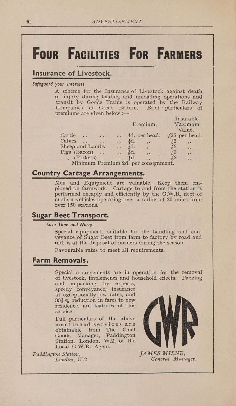 Four Facititics For FARMERS Insurance of Livestock. Safeguard your Interests A scheme for the Insurance of Livestock: against death or injury during loading and unloading operations and transit by Goods Trains is operated by the Railway Companies in Great Britain. Brief - particulars of premiums are given below :— Insurable Premium. Maximum Value. Cattle< or. i ~oe4dsperhead. £25 perchead: Calves: ... mae Re eC. % Z - Sheep and Lambs ood: ¥y £3 a Pigs (Bacon) © ener 18 y £6 i poet Porkers)}s... Raed - £3 Minimum Premium 2d. per consignment. Country Cartage Arrangements. Men and Equipment are valuable. Keep them em- _ployed on farmwork. Cartage to and from the station is performed cheaply and efficiently by the G.W.R. fleet of modern vehicles operating over a radius of 20 miles from over 150 stations. Sugar Beet Transport. Save Time and Worry. Special equipment, suitable for the handling and con- veyance of Sugar Beet from farm to factory by road and rail, is at the disposal of farmers during the season. Favourable rates to meet all requirements. Farm Removals. Special arrangements are in operation for the removal of livestock, implements and household effects. Packing and unpacking by _ experts, speedy conveyance, insurance at exceptionally low rates, and 334% reduction in fares to new residence, are features of this service. Full particulars of the above mentioned services are obtainable from The Chief Goods Manager, Paddington Station, London, W.2, or the Local G.W.R. Agent. Paddington Station, JAMES MILNE, London, W.2. General Manager.