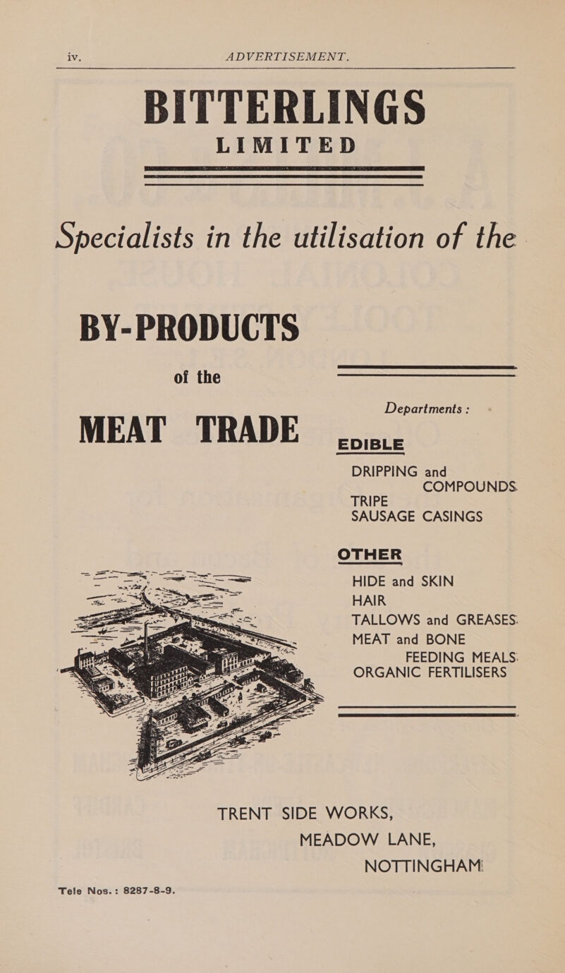 BITTERLINGS LIMITED Specialists in the utilisation of the Departments : EDIBLE DRIPPING and COMPOUNDS. TRIPE SAUSAGE CASINGS OTHER HIDE and SKIN HAIR TALLOWS and GREASES: MEAT and BONE FEEDING MEALS: ORGANIC FERTILISERS TRENT SIDE WORKS, MEADOW LANE, NOTTINGHAM: Tele Nos.: 8287-8-9.