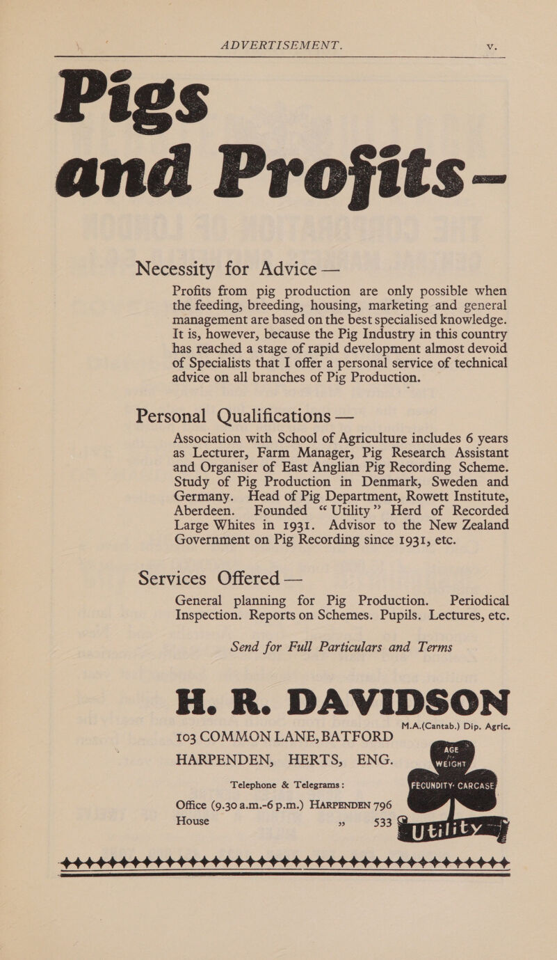   Pigs  Projits- Necessity for Advice — Profits from pig production are only possible when the feeding, breeding, housing, marketing and general management are based on the best specialised knowledge. It is, however, because the Pig Industry in this country has reached a stage of rapid development almost devoid of Specialists that I offer a personal service of technical advice on all branches of Pig Production. Personal Qualifications — Association with School of Agriculture includes 6 years as Lecturer, Farm Manager, Pig Research Assistant and Organiser of East Anglian Pig Recording Scheme. Study of Pig Production in Denmark, Sweden and Germany. Head of Pig Department, Rowett Institute, Aberdeen. Founded “ Utility’? Herd of Recorded Large Whites in 1931. Advisor to the New Zealand Government on Pig Recording since 1931, etc. Services Offered — General planning for Pig Production. Periodical Inspection. Reports on Schemes. Pupils. Lectures, etc. 103 COMMON LANE, BATFORD HARPENDEN, HERTS, ENG. Telephone &amp; Telegrams : Office (9.30 a.m.-6 p.m.) HARPENDEN 796 House 99 533g  
