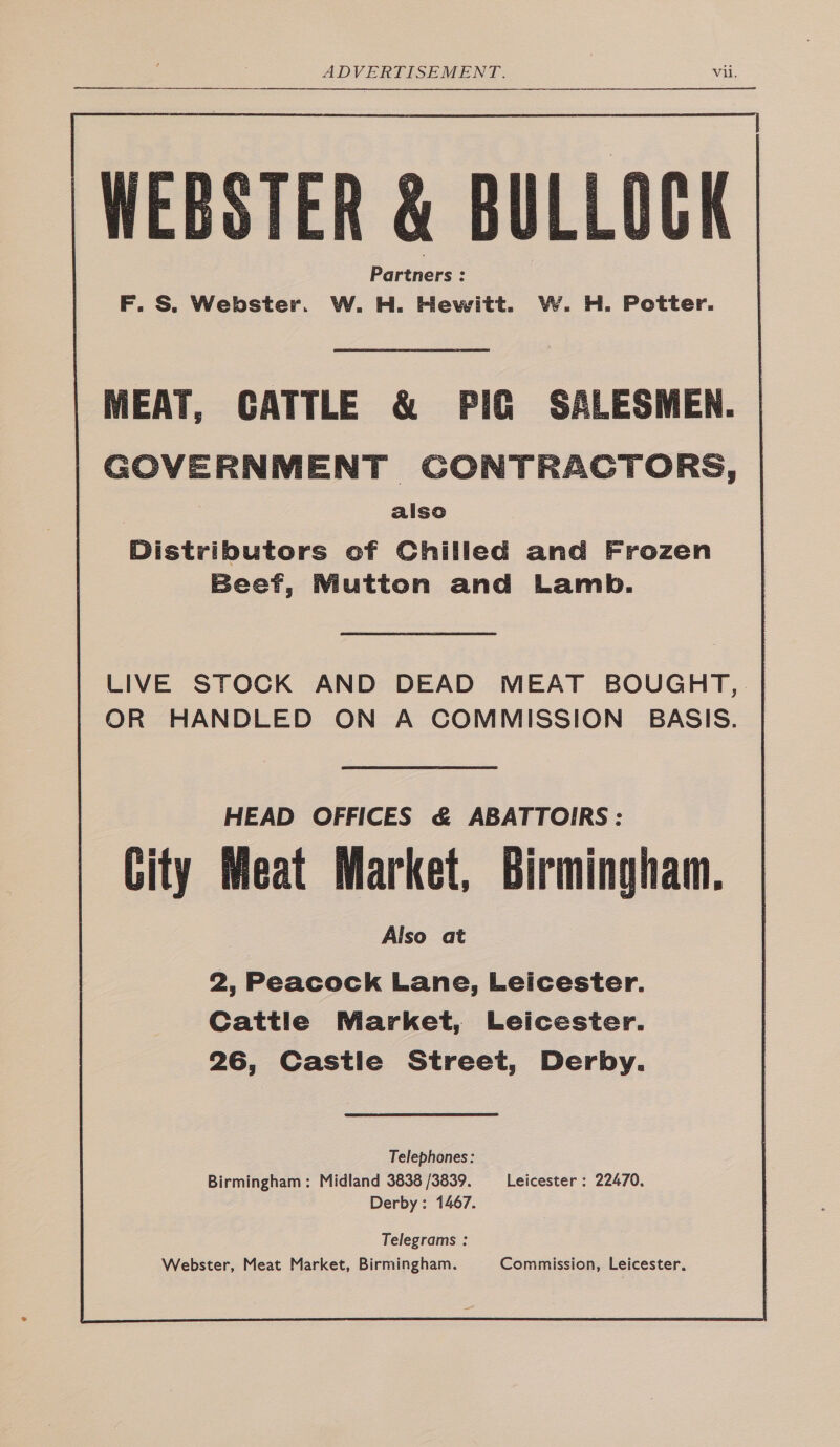 WEBSTER &amp; BULLOCK F. S. Webster. W. H. Hewitt. W. H. Potter.  MEAT, CATTLE &amp; PIG SALESMEN. GOVERNMENT GONTRACTORS, also Distributors of Chilled and Frozen Beef, Mutton and Lamb. LIVE STOCK AND DEAD MEAT BOUGHT, | OR HANDLED ON A COMMISSION BASIS. HEAD OFFICES &amp; ABATTOIRS: Meat Market, Birmingham. Also at  | City 2, Peacock Lane, Leicester. Cattle Market, Leicester. 26, Castie Street, Derby. Telephones: Birmingham: Midland 3838 /3839. Leicester : 22470. Derby: 1467. Telegrams : Webster, Meat Market, Birmingham. Commission, Leicester.
