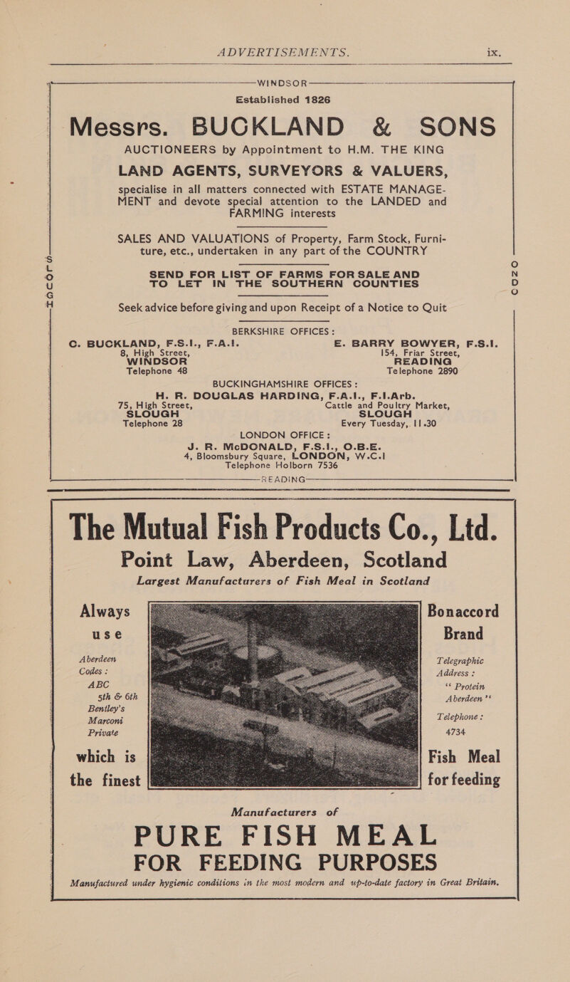   —— WINDSOR Established 1826 Messrs. BUCKLAND &amp; SONS AUCTIONEERS by Appointment to H.M. THE KING LAND AGENTS, SURVEYORS &amp; VALUERS, specialise in all matters connected with ESTATE MANAGE- MENT and devote special attention to the LANDED and FARMING interests  SALES AND VALUATIONS of Property, Farm Stock, Furni- ture, etc., undertaken in any part of the COUNTRY SEND FOR LIST OF FARMS FOR SALE AND TO LET IN THE SOUTHERN COUNTIES CUzO Seek advice before giving and upon Receipt of a Notice to Quit BERKSHIRE OFFICES : Cc. BUCKLAND, F.S.1., F.A.!. E. BARRY BOWYER, F.S.I. 8, High Street, 154, Friar Street, WINDSOR READING Telephone 48 Telephone 2890 BUCKINGHAMSHIRE OFFICES : H. R. DOUGLAS HARDING, F.A.I., F.1.Arb. 75, High Street, Cattle and Poultry Market, SLOUGH SLOUGH Telephone 28 Every Tuesday,. 11.30 LONDON OFFICE : J. R. McDCNALD, F.S.1., O.B.E. 4, Bloomsbury Square, LONDON, W.C.1 Telephone Holborn 7536 READING The Mutual Fish Products Co., Ltd. Point Law, Aberdeen, Scotland Largest Manufacturers of Fish Meal in Scotland                 Always Bonaccord use Brand Aberdeen Telegraphic Codes : Address : ABC ‘* Protein 5th &amp; 6th Aberdeen ’‘ Beniley’s Marcon Telephone: Private 4734 | which is Fish Meal | the finest for feeding Manufacturers of PURE FISH MEAL FOR FEEDING PURPOSES Manufactured under hygienic conditions in the most modern and up-to-date factory in Great Britain.
